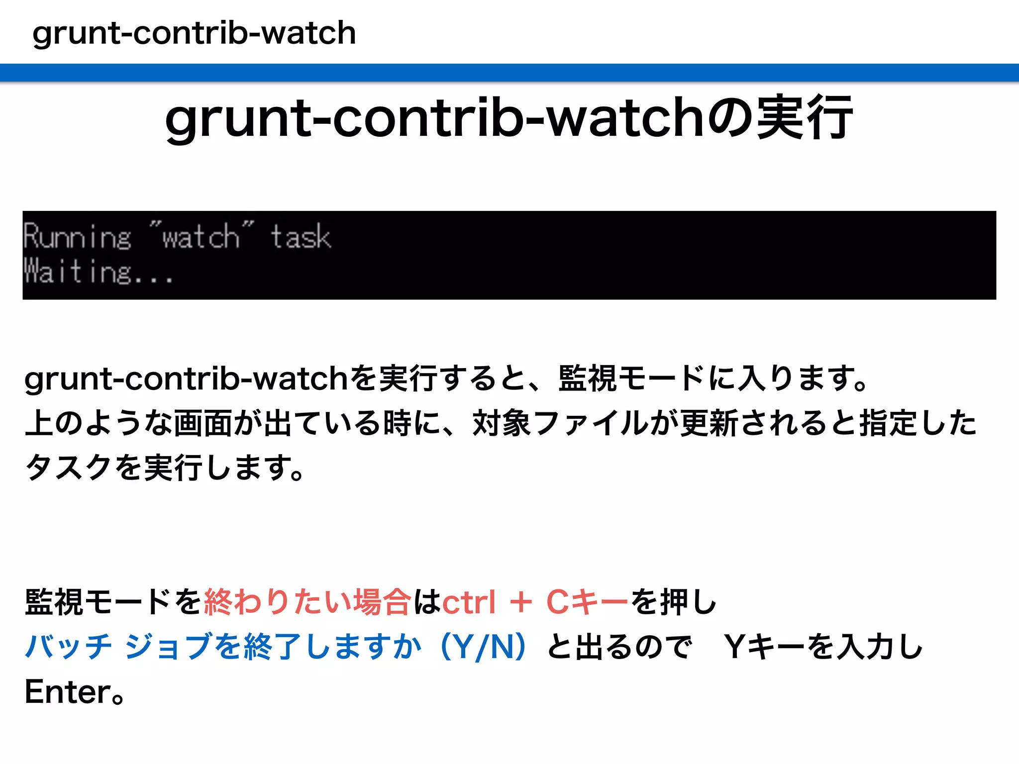 grunt-contrib-watchの実行
grunt-contrib-watch
grunt-contrib-watchを実行すると、監視モードに入ります。
上のような画面が出ている時に、対象ファイルが更新されると指定した
タスクを実行します。
!
!
監視モードを終わりたい場合はctrl ＋ Cキーを押し
バッチ ジョブを終了しますか（Y/N）と出るので Yキーを入力し
Enter。
 