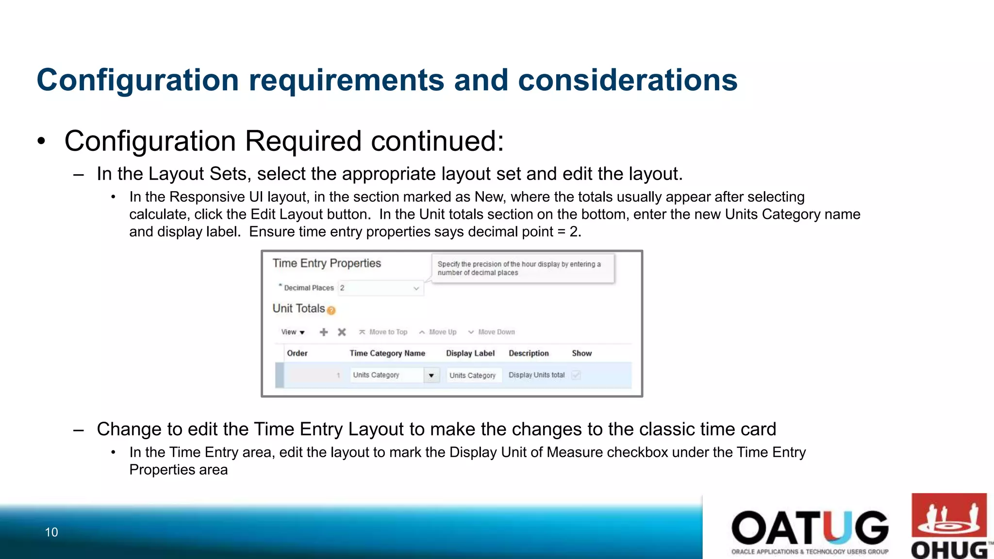 Configuration requirements and considerations
• Configuration Required continued:
– In the Layout Sets, select the appropriate layout set and edit the layout.
• In the Responsive UI layout, in the section marked as New, where the totals usually appear after selecting
calculate, click the Edit Layout button. In the Unit totals section on the bottom, enter the new Units Category name
and display label. Ensure time entry properties says decimal point = 2.
– Change to edit the Time Entry Layout to make the changes to the classic time card
• In the Time Entry area, edit the layout to mark the Display Unit of Measure checkbox under the Time Entry
Properties area
10
 