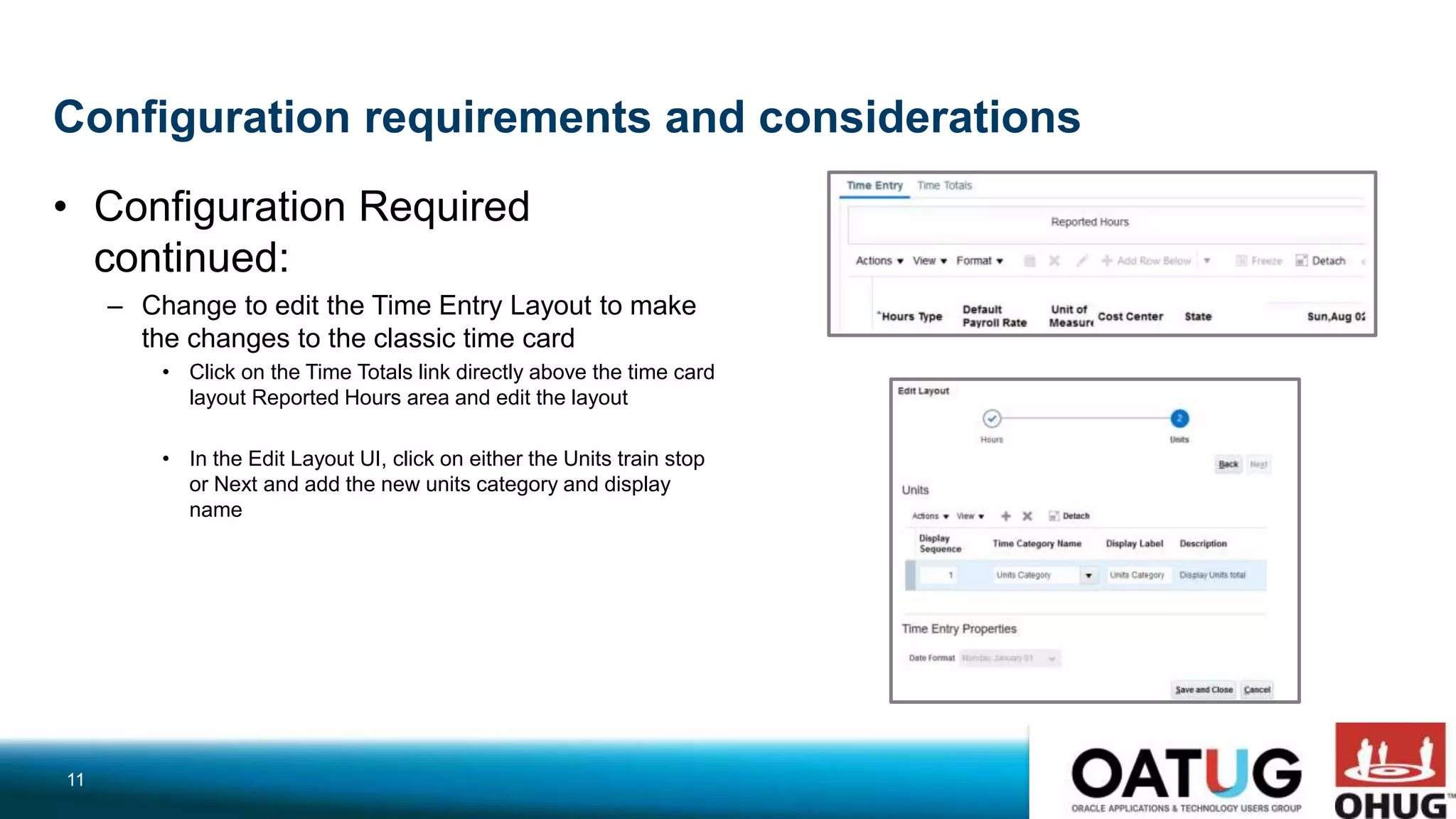 Configuration requirements and considerations
• Configuration Required
continued:
– Change to edit the Time Entry Layout to make
the changes to the classic time card
• Click on the Time Totals link directly above the time card
layout Reported Hours area and edit the layout
• In the Edit Layout UI, click on either the Units train stop
or Next and add the new units category and display
name
11
 