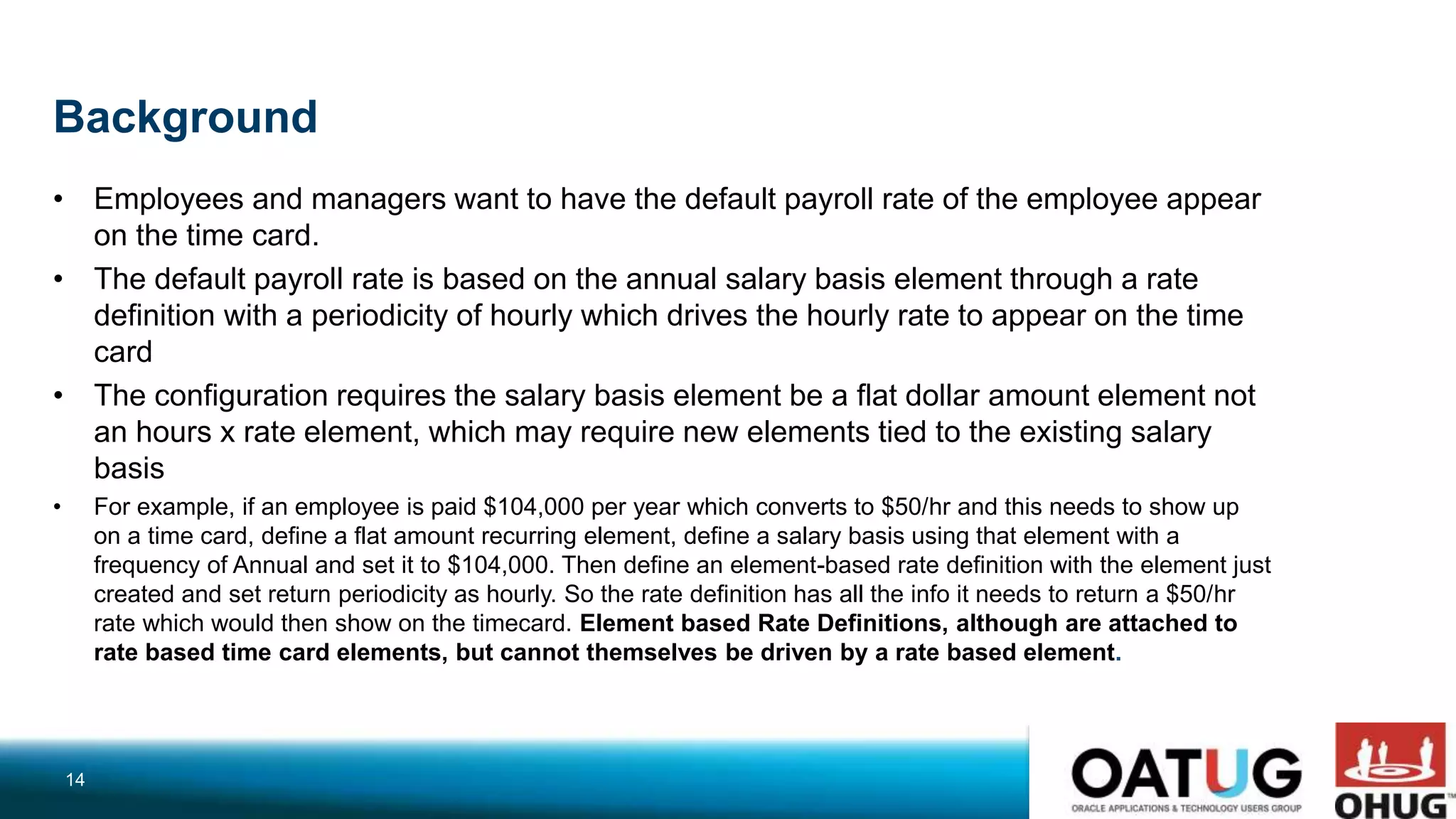 Background
• Employees and managers want to have the default payroll rate of the employee appear
on the time card.
• The default payroll rate is based on the annual salary basis element through a rate
definition with a periodicity of hourly which drives the hourly rate to appear on the time
card
• The configuration requires the salary basis element be a flat dollar amount element not
an hours x rate element, which may require new elements tied to the existing salary
basis
• For example, if an employee is paid $104,000 per year which converts to $50/hr and this needs to show up
on a time card, define a flat amount recurring element, define a salary basis using that element with a
frequency of Annual and set it to $104,000. Then define an element-based rate definition with the element just
created and set return periodicity as hourly. So the rate definition has all the info it needs to return a $50/hr
rate which would then show on the timecard. Element based Rate Definitions, although are attached to
rate based time card elements, but cannot themselves be driven by a rate based element.
14
 