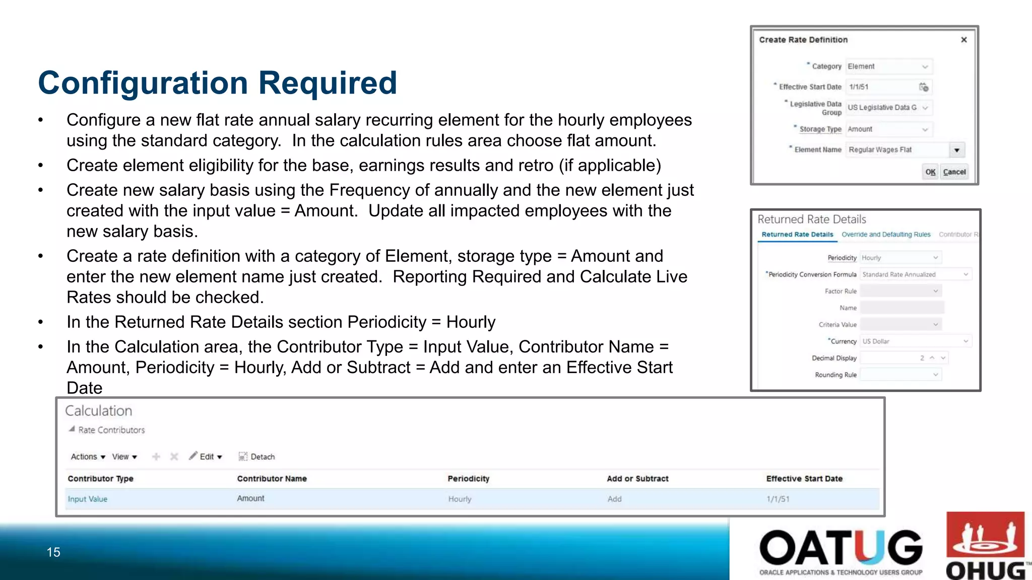 Configuration Required
• Configure a new flat rate annual salary recurring element for the hourly employees
using the standard category. In the calculation rules area choose flat amount.
• Create element eligibility for the base, earnings results and retro (if applicable)
• Create new salary basis using the Frequency of annually and the new element just
created with the input value = Amount. Update all impacted employees with the
new salary basis.
• Create a rate definition with a category of Element, storage type = Amount and
enter the new element name just created. Reporting Required and Calculate Live
Rates should be checked.
• In the Returned Rate Details section Periodicity = Hourly
• In the Calculation area, the Contributor Type = Input Value, Contributor Name =
Amount, Periodicity = Hourly, Add or Subtract = Add and enter an Effective Start
Date
15
 