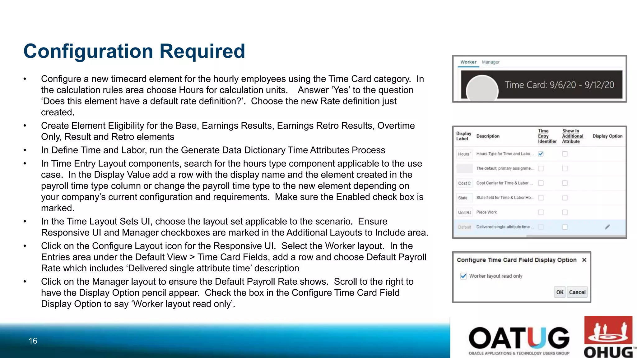 Configuration Required
• Configure a new timecard element for the hourly employees using the Time Card category. In
the calculation rules area choose Hours for calculation units. Answer ‘Yes’ to the question
‘Does this element have a default rate definition?’. Choose the new Rate definition just
created.
• Create Element Eligibility for the Base, Earnings Results, Earnings Retro Results, Overtime
Only, Result and Retro elements
• In Define Time and Labor, run the Generate Data Dictionary Time Attributes Process
• In Time Entry Layout components, search for the hours type component applicable to the use
case. In the Display Value add a row with the display name and the element created in the
payroll time type column or change the payroll time type to the new element depending on
your company’s current configuration and requirements. Make sure the Enabled check box is
marked.
• In the Time Layout Sets UI, choose the layout set applicable to the scenario. Ensure
Responsive UI and Manager checkboxes are marked in the Additional Layouts to Include area.
• Click on the Configure Layout icon for the Responsive UI. Select the Worker layout. In the
Entries area under the Default View > Time Card Fields, add a row and choose Default Payroll
Rate which includes ‘Delivered single attribute time’ description
• Click on the Manager layout to ensure the Default Payroll Rate shows. Scroll to the right to
have the Display Option pencil appear. Check the box in the Configure Time Card Field
Display Option to say ‘Worker layout read only’.
16
 