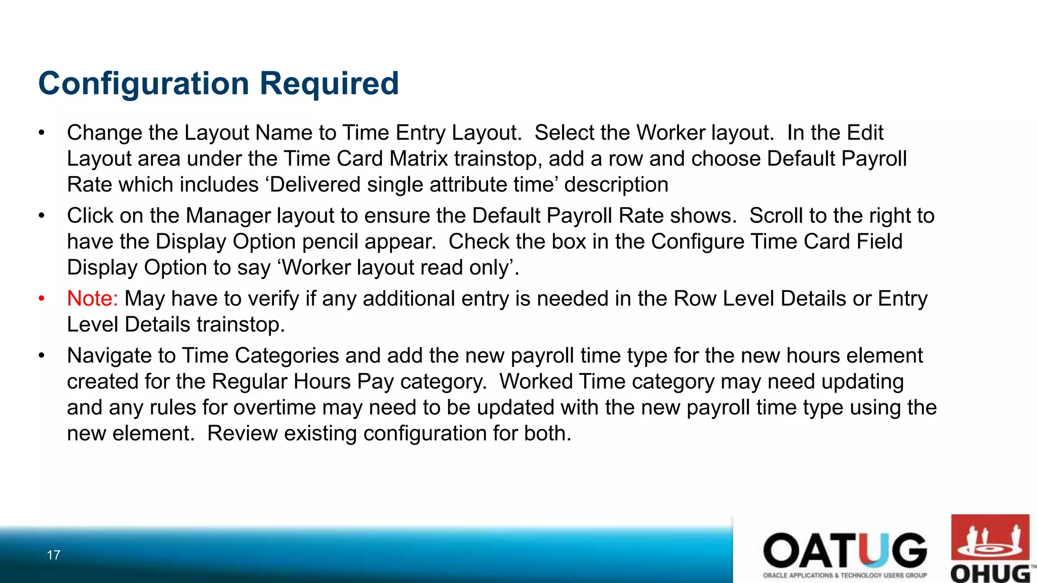 Configuration Required
• Change the Layout Name to Time Entry Layout. Select the Worker layout. In the Edit
Layout area under the Time Card Matrix trainstop, add a row and choose Default Payroll
Rate which includes ‘Delivered single attribute time’ description
• Click on the Manager layout to ensure the Default Payroll Rate shows. Scroll to the right to
have the Display Option pencil appear. Check the box in the Configure Time Card Field
Display Option to say ‘Worker layout read only’.
• Note: May have to verify if any additional entry is needed in the Row Level Details or Entry
Level Details trainstop.
• Navigate to Time Categories and add the new payroll time type for the new hours element
created for the Regular Hours Pay category. Worked Time category may need updating
and any rules for overtime may need to be updated with the new payroll time type using the
new element. Review existing configuration for both.
17
 