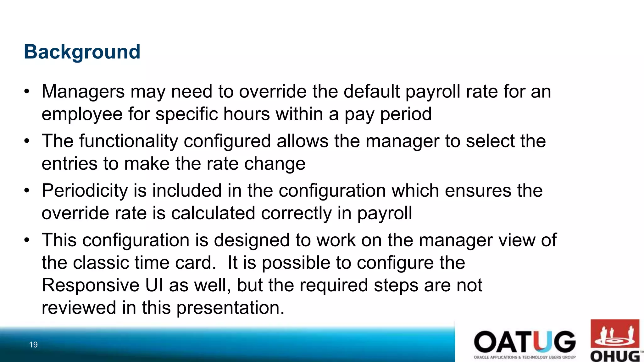Background
• Managers may need to override the default payroll rate for an
employee for specific hours within a pay period
• The functionality configured allows the manager to select the
entries to make the rate change
• Periodicity is included in the configuration which ensures the
override rate is calculated correctly in payroll
• This configuration is designed to work on the manager view of
the classic time card. It is possible to configure the
Responsive UI as well, but the required steps are not
reviewed in this presentation.
19
 