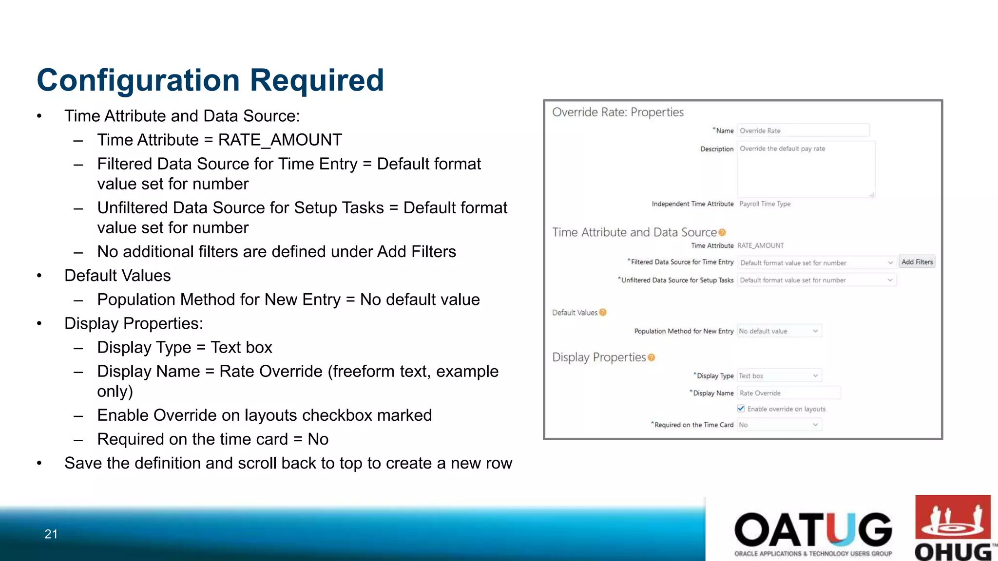 Configuration Required
• Time Attribute and Data Source:
– Time Attribute = RATE_AMOUNT
– Filtered Data Source for Time Entry = Default format
value set for number
– Unfiltered Data Source for Setup Tasks = Default format
value set for number
– No additional filters are defined under Add Filters
• Default Values
– Population Method for New Entry = No default value
• Display Properties:
– Display Type = Text box
– Display Name = Rate Override (freeform text, example
only)
– Enable Override on layouts checkbox marked
– Required on the time card = No
• Save the definition and scroll back to top to create a new row
21
 