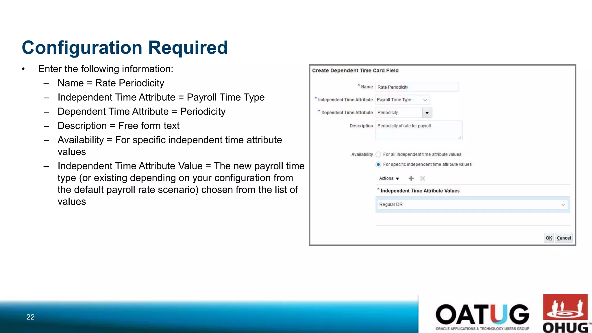Configuration Required
• Enter the following information:
– Name = Rate Periodicity
– Independent Time Attribute = Payroll Time Type
– Dependent Time Attribute = Periodicity
– Description = Free form text
– Availability = For specific independent time attribute
values
– Independent Time Attribute Value = The new payroll time
type (or existing depending on your configuration from
the default payroll rate scenario) chosen from the list of
values
22
 