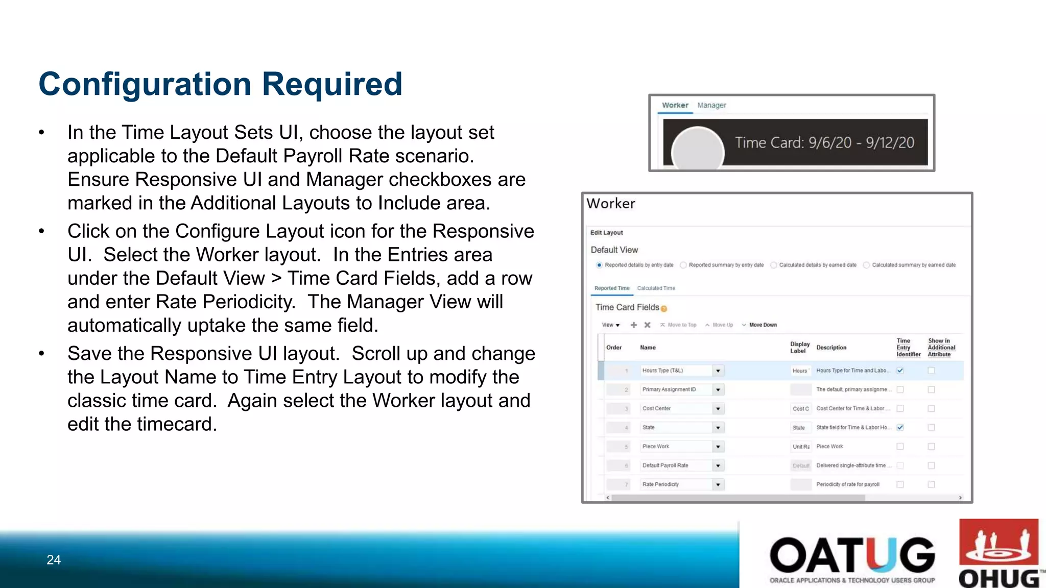 Configuration Required
• In the Time Layout Sets UI, choose the layout set
applicable to the Default Payroll Rate scenario.
Ensure Responsive UI and Manager checkboxes are
marked in the Additional Layouts to Include area.
• Click on the Configure Layout icon for the Responsive
UI. Select the Worker layout. In the Entries area
under the Default View > Time Card Fields, add a row
and enter Rate Periodicity. The Manager View will
automatically uptake the same field.
• Save the Responsive UI layout. Scroll up and change
the Layout Name to Time Entry Layout to modify the
classic time card. Again select the Worker layout and
edit the timecard.
24
 