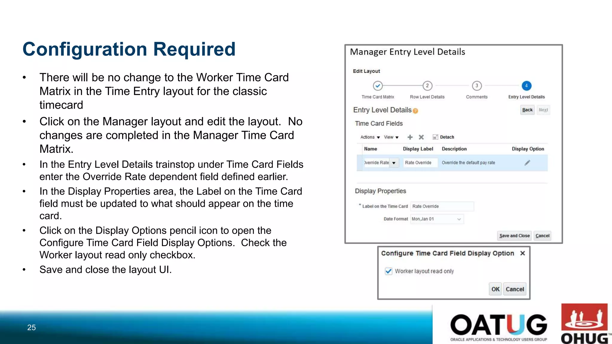 Configuration Required
• There will be no change to the Worker Time Card
Matrix in the Time Entry layout for the classic
timecard
• Click on the Manager layout and edit the layout. No
changes are completed in the Manager Time Card
Matrix.
• In the Entry Level Details trainstop under Time Card Fields
enter the Override Rate dependent field defined earlier.
• In the Display Properties area, the Label on the Time Card
field must be updated to what should appear on the time
card.
• Click on the Display Options pencil icon to open the
Configure Time Card Field Display Options. Check the
Worker layout read only checkbox.
• Save and close the layout UI.
25
 