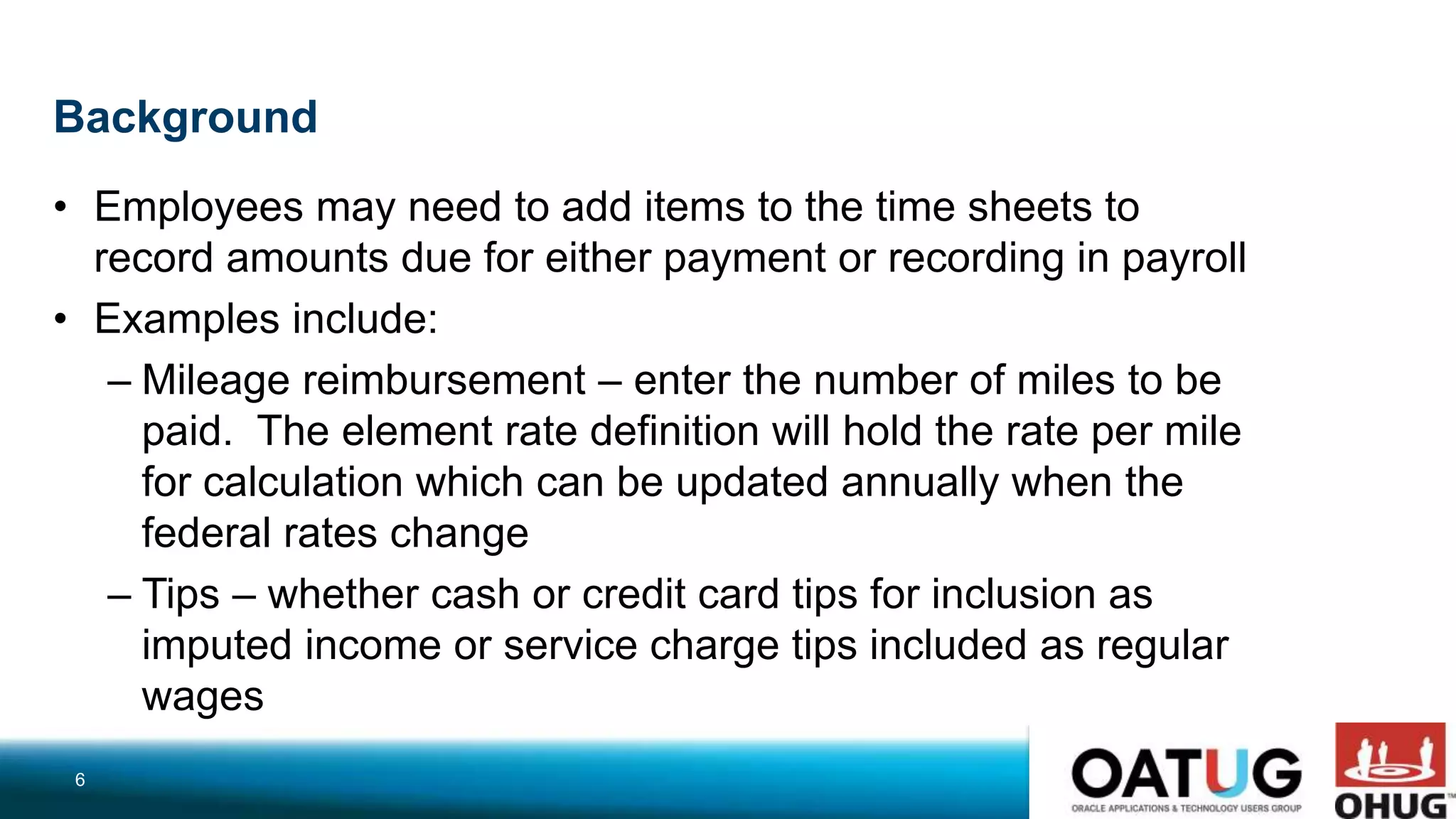 Background
• Employees may need to add items to the time sheets to
record amounts due for either payment or recording in payroll
• Examples include:
– Mileage reimbursement – enter the number of miles to be
paid. The element rate definition will hold the rate per mile
for calculation which can be updated annually when the
federal rates change
– Tips – whether cash or credit card tips for inclusion as
imputed income or service charge tips included as regular
wages
6
 