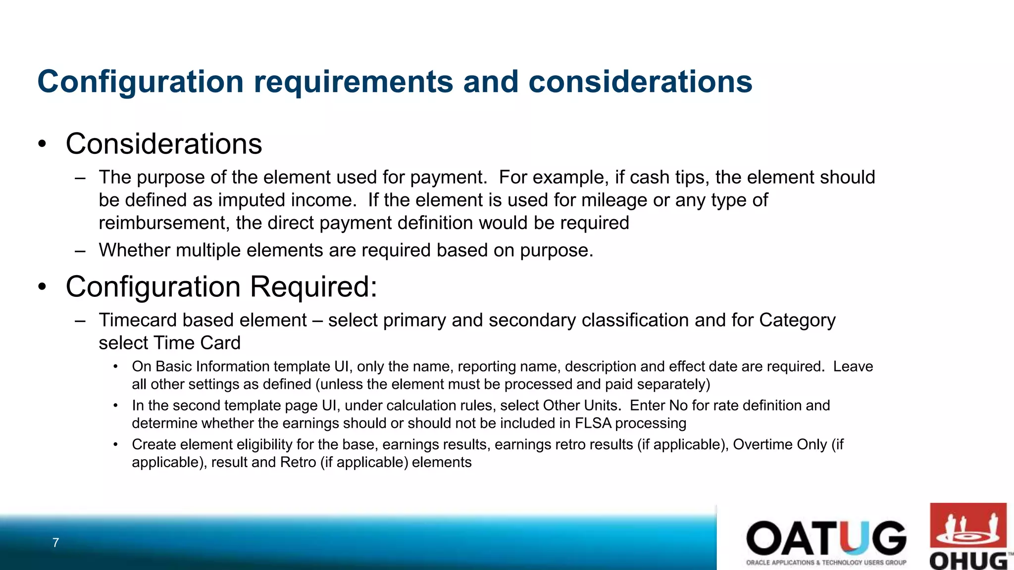 Configuration requirements and considerations
• Considerations
– The purpose of the element used for payment. For example, if cash tips, the element should
be defined as imputed income. If the element is used for mileage or any type of
reimbursement, the direct payment definition would be required
– Whether multiple elements are required based on purpose.
• Configuration Required:
– Timecard based element – select primary and secondary classification and for Category
select Time Card
• On Basic Information template UI, only the name, reporting name, description and effect date are required. Leave
all other settings as defined (unless the element must be processed and paid separately)
• In the second template page UI, under calculation rules, select Other Units. Enter No for rate definition and
determine whether the earnings should or should not be included in FLSA processing
• Create element eligibility for the base, earnings results, earnings retro results (if applicable), Overtime Only (if
applicable), result and Retro (if applicable) elements
7
 