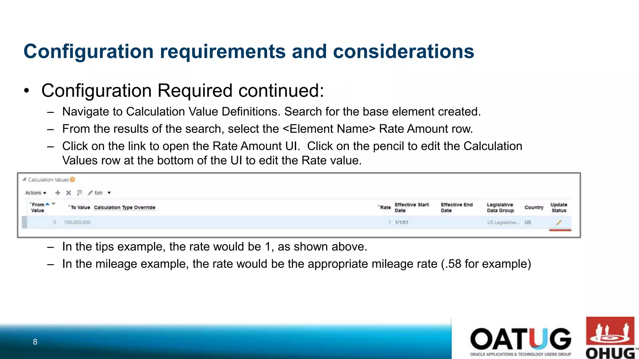 Configuration requirements and considerations
• Configuration Required continued:
– Navigate to Calculation Value Definitions. Search for the base element created.
– From the results of the search, select the <Element Name> Rate Amount row.
– Click on the link to open the Rate Amount UI. Click on the pencil to edit the Calculation
Values row at the bottom of the UI to edit the Rate value.
– In the tips example, the rate would be 1, as shown above.
– In the mileage example, the rate would be the appropriate mileage rate (.58 for example)
8
 