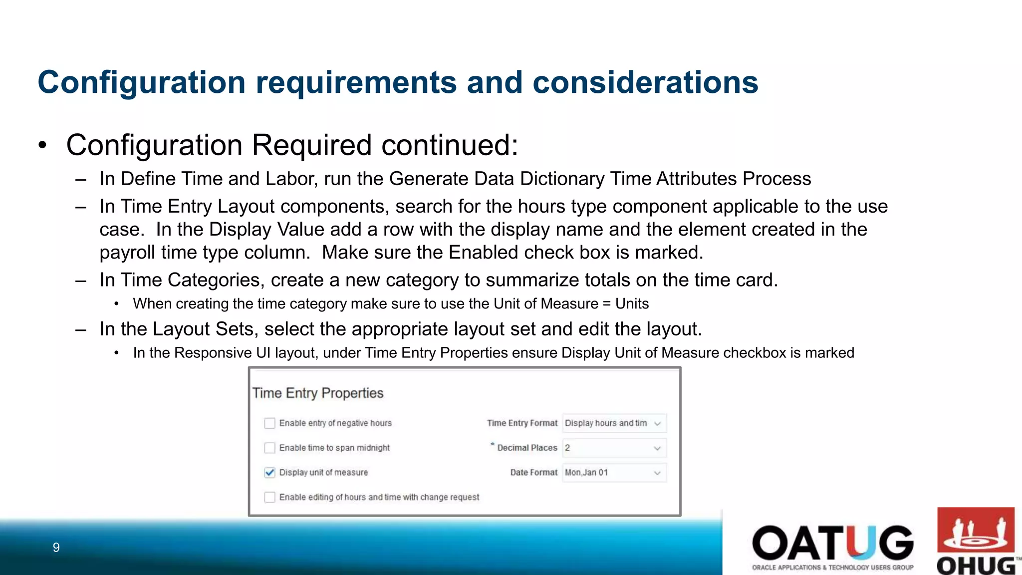 Configuration requirements and considerations
• Configuration Required continued:
– In Define Time and Labor, run the Generate Data Dictionary Time Attributes Process
– In Time Entry Layout components, search for the hours type component applicable to the use
case. In the Display Value add a row with the display name and the element created in the
payroll time type column. Make sure the Enabled check box is marked.
– In Time Categories, create a new category to summarize totals on the time card.
• When creating the time category make sure to use the Unit of Measure = Units
– In the Layout Sets, select the appropriate layout set and edit the layout.
• In the Responsive UI layout, under Time Entry Properties ensure Display Unit of Measure checkbox is marked
9
 