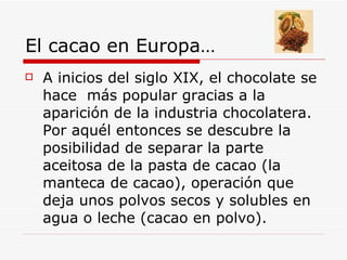 El cacao en Europa… <ul><li>A inicios del siglo XIX, el chocolate se hace  más popular gracias a la aparición de la indust...