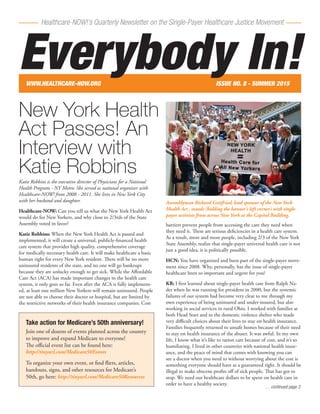 Healthcare-NOW!’s Quarterly Newsletter on the Single-Payer Healthcare Justice Movement
New York Health
Act Passes! An
Interview with
Katie Robbins
Katie Robbins is the executive director of Physicians for a National
Health Program - NY Metro. She served as national organizer with
Healthcare-NOW! from 2008 - 2011. She lives in New York City
with her husband and daughter.
Healthcare-NOW: Can you tell us what the New York Health Act
would do for New Yorkers, and why close to 2/3rds of the State
Assembly voted in favor?
Katie Robbins: When the New York Health Act is passed and
implemented, it will create a universal, publicly-financed health
care system that provides high quality, comprehensive coverage
for medically necessary health care. It will make healthcare a basic
human right for every New York resident. There will be no more
uninsured residents of the state, and no one will go bankrupt
because they are unlucky enough to get sick. While the Affordable
Care Act (ACA) has made important changes to the health care
system, it only goes so far. Even after the ACA is fully implement-
ed, at least one million New Yorkers will remain uninsured. People
are not able to choose their doctor or hospital, but are limited by
the restrictive networks of their health insurance companies. Cost
barriers prevent people from accessing the care they need when
they need it. These are serious deficiencies in a health care system.
As a result, more and more people, including 2/3 of the New York
State Assembly, realize that single-payer universal health care is not
just a good idea, it is politically possible.
HCN: You have organized and been part of the single-payer move-
ment since 2008. Why, personally, has the issue of single-payer
healthcare been so important and urgent for you?
KR: I first learned about single-payer health care from Ralph Na-
der when he was running for president in 2000, but the systemic
failures of our system had become very clear to me through my
own experience of being uninsured and under-insured, but also
working in social services in rural Ohio. I worked with families at
both Head Start and in the domestic violence shelter who made
very difficult choices about their lives to stay on health insurance.
Families frequently returned to unsafe homes because of their need
to stay on health insurance of the abuser. It was awful. In my own
life, I know what it’s like to ration care because of cost, and it’s so
humiliating. I lived in other countries with national health insur-
ance, and the peace of mind that comes with knowing you can
see a doctor when you need to without worrying about the cost is
something everyone should have as a guaranteed right. It should be
illegal to make obscene profits off of sick people. That has got to
stop. We need our healthcare dollars to be spent on health care in
order to have a healthy society.
… continued page 3
WWW.HEALTHCARE-NOW.ORG	 ISSUE NO. 8 - SUMMER 2015
Everybody In!
Take action for Medicare’s 50th anniversary!
Join one of dozens of events planned across the country
to improve and expand Medicare to everyone!
The official event list can be found here:
http://tinyurl.com/Medicare50Events
To organize your own event, or find fliers, articles,
handouts, signs, and other resources for Medicare’s
50th, go here: http://tinyurl.com/Medicare50Resources
Assemblyman Richard Gottfried, lead sponsor of the New York
Health Act , stands (holding the banner’s left corner) with single-
payer activists from across New York at the Capitol Building.
 