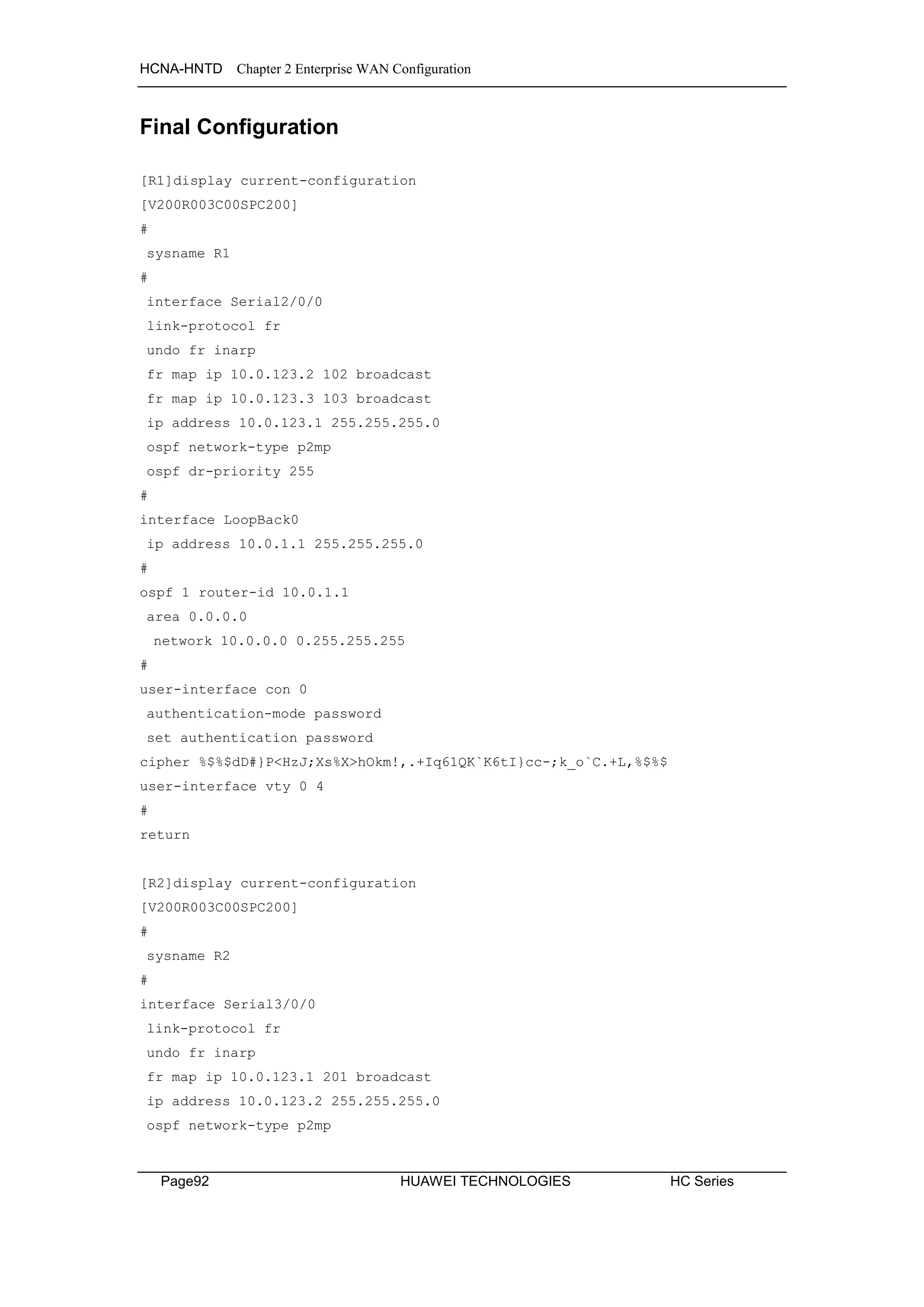 HCNA-HNTD Chapter 2 Enterprise WAN Configuration
Page92 HUAWEI TECHNOLOGIES HC Series
Final Configuration
[R1]display current-configuration
[V200R003C00SPC200]
#
sysname R1
#
interface Serial2/0/0
link-protocol fr
undo fr inarp
fr map ip 10.0.123.2 102 broadcast
fr map ip 10.0.123.3 103 broadcast
ip address 10.0.123.1 255.255.255.0
ospf network-type p2mp
ospf dr-priority 255
#
interface LoopBack0
ip address 10.0.1.1 255.255.255.0
#
ospf 1 router-id 10.0.1.1
area 0.0.0.0
network 10.0.0.0 0.255.255.255
#
user-interface con 0
authentication-mode password
set authentication password
cipher %$%$dD#}P<HzJ;Xs%X>hOkm!,.+Iq61QK`K6tI}cc-;k_o`C.+L,%$%$
user-interface vty 0 4
#
return
[R2]display current-configuration
[V200R003C00SPC200]
#
sysname R2
#
interface Serial3/0/0
link-protocol fr
undo fr inarp
fr map ip 10.0.123.1 201 broadcast
ip address 10.0.123.2 255.255.255.0
ospf network-type p2mp
 