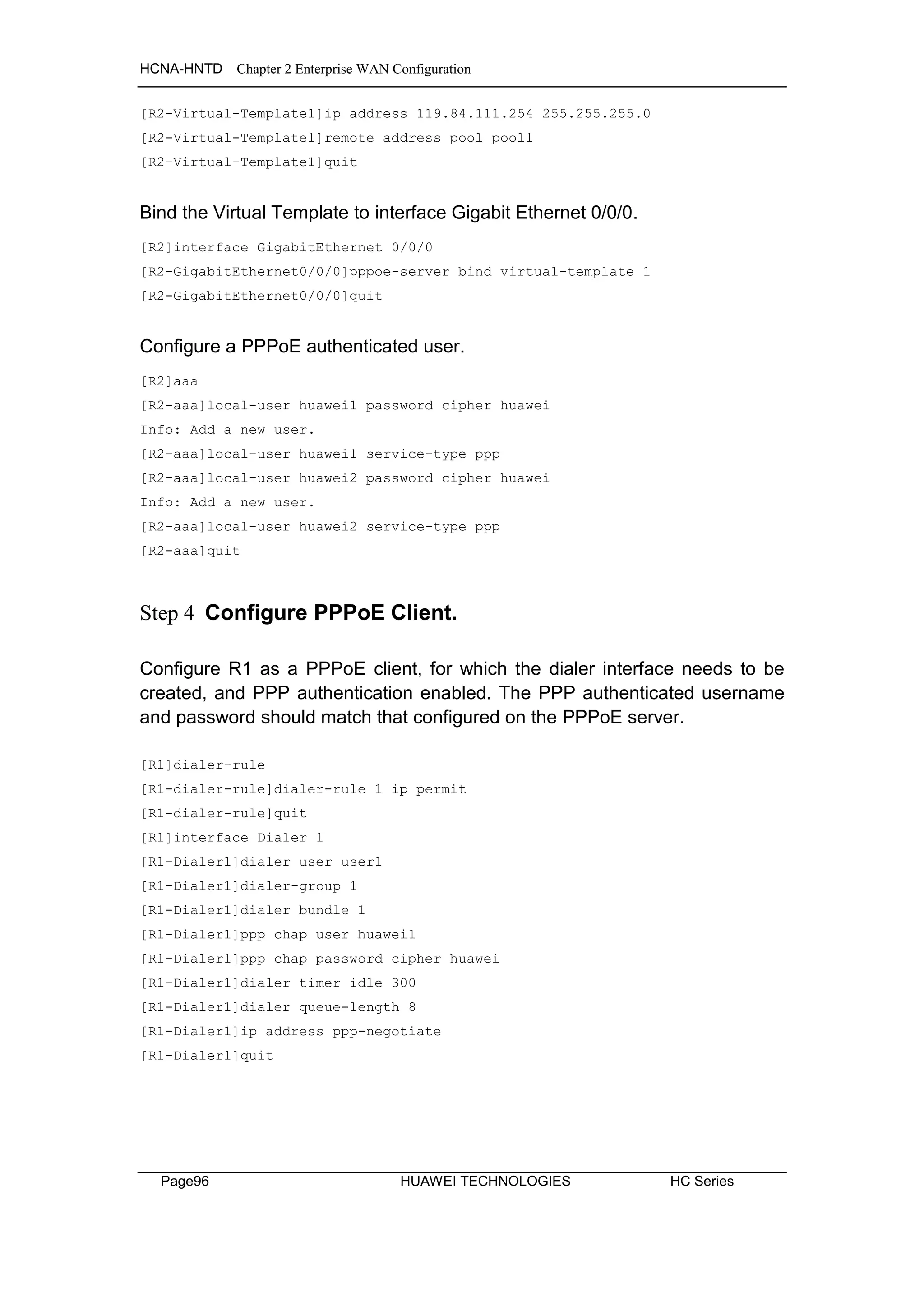 HCNA-HNTD Chapter 2 Enterprise WAN Configuration
Page96 HUAWEI TECHNOLOGIES HC Series
[R2-Virtual-Template1]ip address 119.84.111.254 255.255.255.0
[R2-Virtual-Template1]remote address pool pool1
[R2-Virtual-Template1]quit
Bind the Virtual Template to interface Gigabit Ethernet 0/0/0.
[R2]interface GigabitEthernet 0/0/0
[R2-GigabitEthernet0/0/0]pppoe-server bind virtual-template 1
[R2-GigabitEthernet0/0/0]quit
Configure a PPPoE authenticated user.
[R2]aaa
[R2-aaa]local-user huawei1 password cipher huawei
Info: Add a new user.
[R2-aaa]local-user huawei1 service-type ppp
[R2-aaa]local-user huawei2 password cipher huawei
Info: Add a new user.
[R2-aaa]local-user huawei2 service-type ppp
[R2-aaa]quit
Step 4 Configure PPPoE Client.
Configure R1 as a PPPoE client, for which the dialer interface needs to be
created, and PPP authentication enabled. The PPP authenticated username
and password should match that configured on the PPPoE server.
[R1]dialer-rule
[R1-dialer-rule]dialer-rule 1 ip permit
[R1-dialer-rule]quit
[R1]interface Dialer 1
[R1-Dialer1]dialer user user1
[R1-Dialer1]dialer-group 1
[R1-Dialer1]dialer bundle 1
[R1-Dialer1]ppp chap user huawei1
[R1-Dialer1]ppp chap password cipher huawei
[R1-Dialer1]dialer timer idle 300
[R1-Dialer1]dialer queue-length 8
[R1-Dialer1]ip address ppp-negotiate
[R1-Dialer1]quit
 