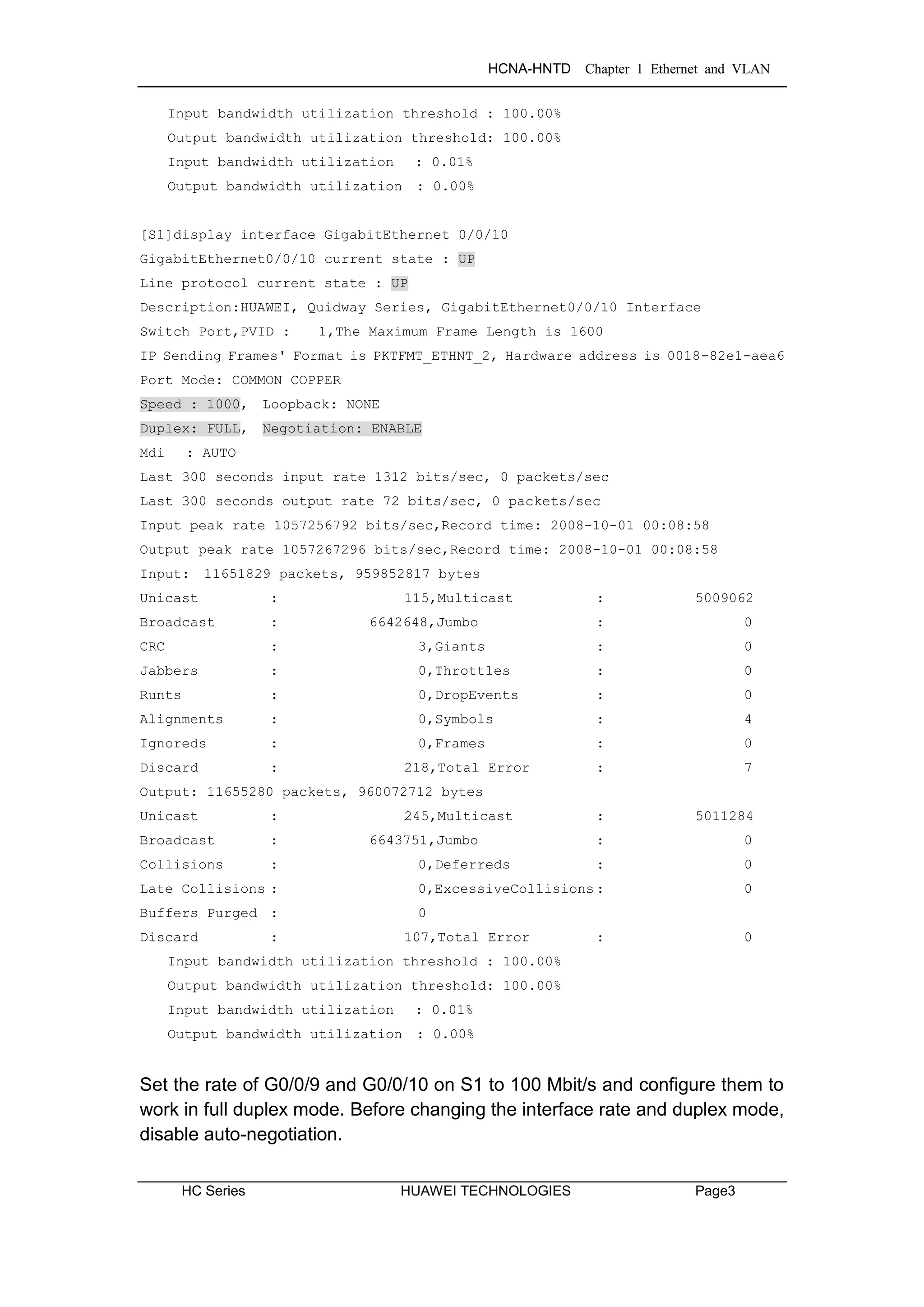 HCNA-HNTD Chapter 1 Ethernet and VLAN
HC Series HUAWEI TECHNOLOGIES Page3
Input bandwidth utilization threshold : 100.00%
Output bandwidth utilization threshold: 100.00%
Input bandwidth utilization : 0.01%
Output bandwidth utilization : 0.00%
[S1]display interface GigabitEthernet 0/0/10
GigabitEthernet0/0/10 current state : UP
Line protocol current state : UP
Description:HUAWEI, Quidway Series, GigabitEthernet0/0/10 Interface
Switch Port,PVID : 1,The Maximum Frame Length is 1600
IP Sending Frames' Format is PKTFMT_ETHNT_2, Hardware address is 0018-82e1-aea6
Port Mode: COMMON COPPER
Speed : 1000, Loopback: NONE
Duplex: FULL, Negotiation: ENABLE
Mdi : AUTO
Last 300 seconds input rate 1312 bits/sec, 0 packets/sec
Last 300 seconds output rate 72 bits/sec, 0 packets/sec
Input peak rate 1057256792 bits/sec,Record time: 2008-10-01 00:08:58
Output peak rate 1057267296 bits/sec,Record time: 2008-10-01 00:08:58
Input: 11651829 packets, 959852817 bytes
Unicast : 115,Multicast : 5009062
Broadcast : 6642648,Jumbo : 0
CRC : 3,Giants : 0
Jabbers : 0,Throttles : 0
Runts : 0,DropEvents : 0
Alignments : 0,Symbols : 4
Ignoreds : 0,Frames : 0
Discard : 218,Total Error : 7
Output: 11655280 packets, 960072712 bytes
Unicast : 245,Multicast : 5011284
Broadcast : 6643751,Jumbo : 0
Collisions : 0,Deferreds : 0
Late Collisions : 0,ExcessiveCollisions: 0
Buffers Purged : 0
Discard : 107,Total Error : 0
Input bandwidth utilization threshold : 100.00%
Output bandwidth utilization threshold: 100.00%
Input bandwidth utilization : 0.01%
Output bandwidth utilization : 0.00%
Set the rate of G0/0/9 and G0/0/10 on S1 to 100 Mbit/s and configure them to
work in full duplex mode. Before changing the interface rate and duplex mode,
disable auto-negotiation.
 