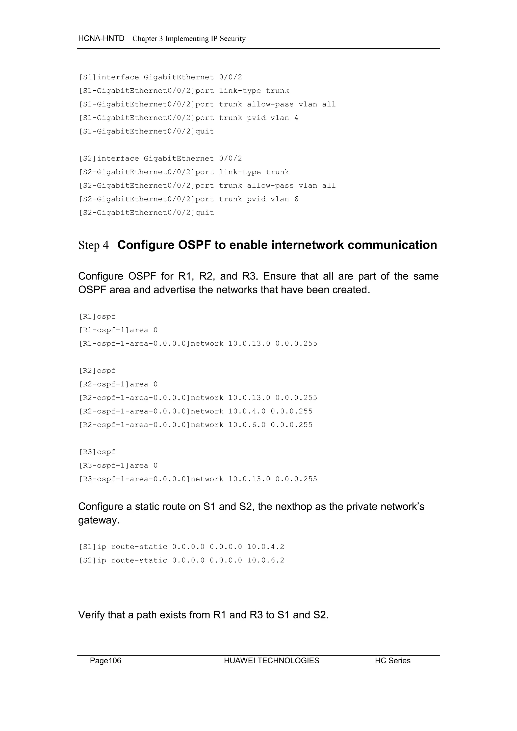 HCNA-HNTD Chapter 3 Implementing IP Security
Page106 HUAWEI TECHNOLOGIES HC Series
[S1]interface GigabitEthernet 0/0/2
[S1-GigabitEthernet0/0/2]port link-type trunk
[S1-GigabitEthernet0/0/2]port trunk allow-pass vlan all
[S1-GigabitEthernet0/0/2]port trunk pvid vlan 4
[S1-GigabitEthernet0/0/2]quit
[S2]interface GigabitEthernet 0/0/2
[S2-GigabitEthernet0/0/2]port link-type trunk
[S2-GigabitEthernet0/0/2]port trunk allow-pass vlan all
[S2-GigabitEthernet0/0/2]port trunk pvid vlan 6
[S2-GigabitEthernet0/0/2]quit
Step 4 Configure OSPF to enable internetwork communication
Configure OSPF for R1, R2, and R3. Ensure that all are part of the same
OSPF area and advertise the networks that have been created.
[R1]ospf
[R1-ospf-1]area 0
[R1-ospf-1-area-0.0.0.0]network 10.0.13.0 0.0.0.255
[R2]ospf
[R2-ospf-1]area 0
[R2-ospf-1-area-0.0.0.0]network 10.0.13.0 0.0.0.255
[R2-ospf-1-area-0.0.0.0]network 10.0.4.0 0.0.0.255
[R2-ospf-1-area-0.0.0.0]network 10.0.6.0 0.0.0.255
[R3]ospf
[R3-ospf-1]area 0
[R3-ospf-1-area-0.0.0.0]network 10.0.13.0 0.0.0.255
Configure a static route on S1 and S2, the nexthop as the private network’s
gateway.
[S1]ip route-static 0.0.0.0 0.0.0.0 10.0.4.2
[S2]ip route-static 0.0.0.0 0.0.0.0 10.0.6.2
Verify that a path exists from R1 and R3 to S1 and S2.
 