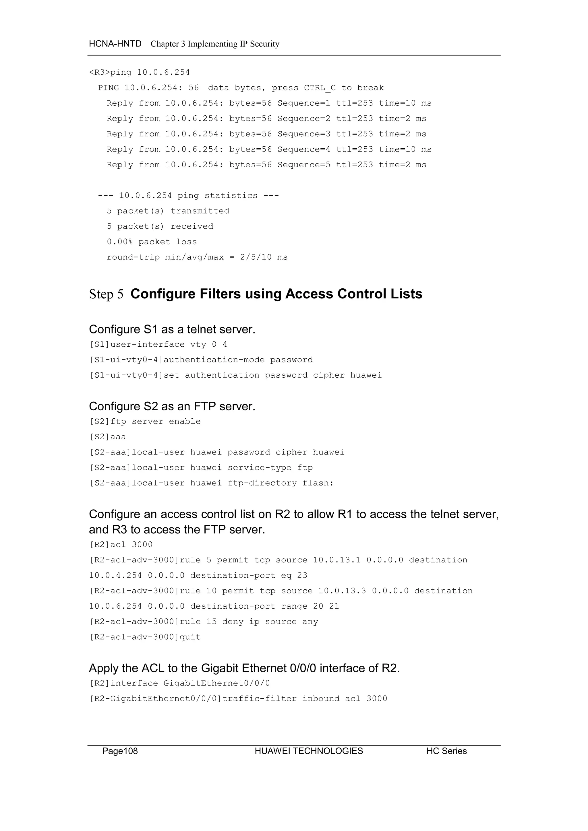 HCNA-HNTD Chapter 3 Implementing IP Security
Page108 HUAWEI TECHNOLOGIES HC Series
<R3>ping 10.0.6.254
PING 10.0.6.254: 56 data bytes, press CTRL_C to break
Reply from 10.0.6.254: bytes=56 Sequence=1 ttl=253 time=10 ms
Reply from 10.0.6.254: bytes=56 Sequence=2 ttl=253 time=2 ms
Reply from 10.0.6.254: bytes=56 Sequence=3 ttl=253 time=2 ms
Reply from 10.0.6.254: bytes=56 Sequence=4 ttl=253 time=10 ms
Reply from 10.0.6.254: bytes=56 Sequence=5 ttl=253 time=2 ms
--- 10.0.6.254 ping statistics ---
5 packet(s) transmitted
5 packet(s) received
0.00% packet loss
round-trip min/avg/max = 2/5/10 ms
Step 5 Configure Filters using Access Control Lists
Configure S1 as a telnet server.
[S1]user-interface vty 0 4
[S1-ui-vty0-4]authentication-mode password
[S1-ui-vty0-4]set authentication password cipher huawei
Configure S2 as an FTP server.
[S2]ftp server enable
[S2]aaa
[S2-aaa]local-user huawei password cipher huawei
[S2-aaa]local-user huawei service-type ftp
[S2-aaa]local-user huawei ftp-directory flash:
Configure an access control list on R2 to allow R1 to access the telnet server,
and R3 to access the FTP server.
[R2]acl 3000
[R2-acl-adv-3000]rule 5 permit tcp source 10.0.13.1 0.0.0.0 destination
10.0.4.254 0.0.0.0 destination-port eq 23
[R2-acl-adv-3000]rule 10 permit tcp source 10.0.13.3 0.0.0.0 destination
10.0.6.254 0.0.0.0 destination-port range 20 21
[R2-acl-adv-3000]rule 15 deny ip source any
[R2-acl-adv-3000]quit
Apply the ACL to the Gigabit Ethernet 0/0/0 interface of R2.
[R2]interface GigabitEthernet0/0/0
[R2-GigabitEthernet0/0/0]traffic-filter inbound acl 3000
 