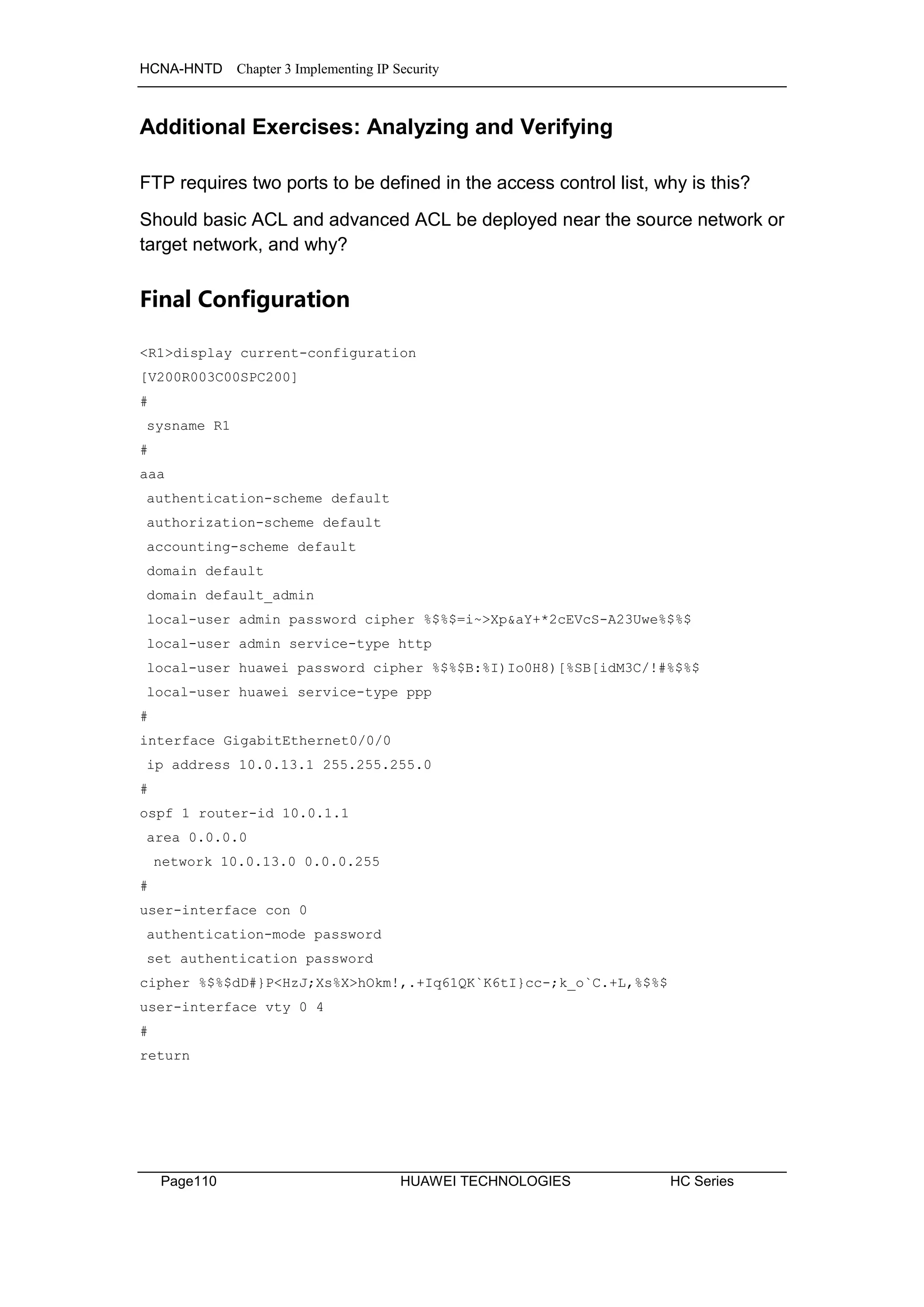 HCNA-HNTD Chapter 3 Implementing IP Security
Page110 HUAWEI TECHNOLOGIES HC Series
Additional Exercises: Analyzing and Verifying
FTP requires two ports to be defined in the access control list, why is this?
Should basic ACL and advanced ACL be deployed near the source network or
target network, and why?
Final Configuration
<R1>display current-configuration
[V200R003C00SPC200]
#
sysname R1
#
aaa
authentication-scheme default
authorization-scheme default
accounting-scheme default
domain default
domain default_admin
local-user admin password cipher %$%$=i~>Xp&aY+*2cEVcS-A23Uwe%$%$
local-user admin service-type http
local-user huawei password cipher %$%$B:%I)Io0H8)[%SB[idM3C/!#%$%$
local-user huawei service-type ppp
#
interface GigabitEthernet0/0/0
ip address 10.0.13.1 255.255.255.0
#
ospf 1 router-id 10.0.1.1
area 0.0.0.0
network 10.0.13.0 0.0.0.255
#
user-interface con 0
authentication-mode password
set authentication password
cipher %$%$dD#}P<HzJ;Xs%X>hOkm!,.+Iq61QK`K6tI}cc-;k_o`C.+L,%$%$
user-interface vty 0 4
#
return
 