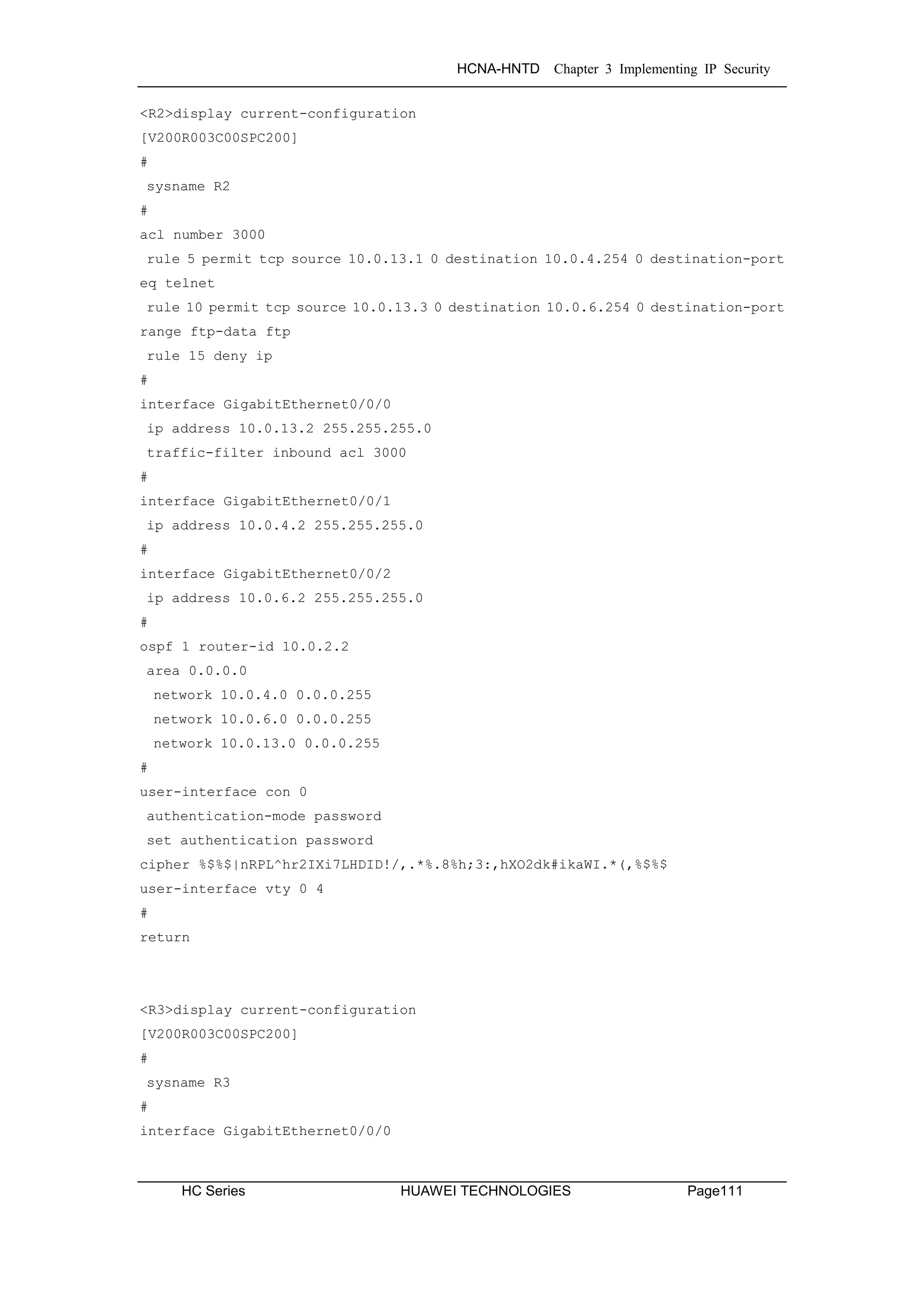 HCNA-HNTD Chapter 3 Implementing IP Security
HC Series HUAWEI TECHNOLOGIES Page111
<R2>display current-configuration
[V200R003C00SPC200]
#
sysname R2
#
acl number 3000
rule 5 permit tcp source 10.0.13.1 0 destination 10.0.4.254 0 destination-port
eq telnet
rule 10 permit tcp source 10.0.13.3 0 destination 10.0.6.254 0 destination-port
range ftp-data ftp
rule 15 deny ip
#
interface GigabitEthernet0/0/0
ip address 10.0.13.2 255.255.255.0
traffic-filter inbound acl 3000
#
interface GigabitEthernet0/0/1
ip address 10.0.4.2 255.255.255.0
#
interface GigabitEthernet0/0/2
ip address 10.0.6.2 255.255.255.0
#
ospf 1 router-id 10.0.2.2
area 0.0.0.0
network 10.0.4.0 0.0.0.255
network 10.0.6.0 0.0.0.255
network 10.0.13.0 0.0.0.255
#
user-interface con 0
authentication-mode password
set authentication password
cipher %$%$|nRPL^hr2IXi7LHDID!/,.*%.8%h;3:,hXO2dk#ikaWI.*(,%$%$
user-interface vty 0 4
#
return
<R3>display current-configuration
[V200R003C00SPC200]
#
sysname R3
#
interface GigabitEthernet0/0/0
 