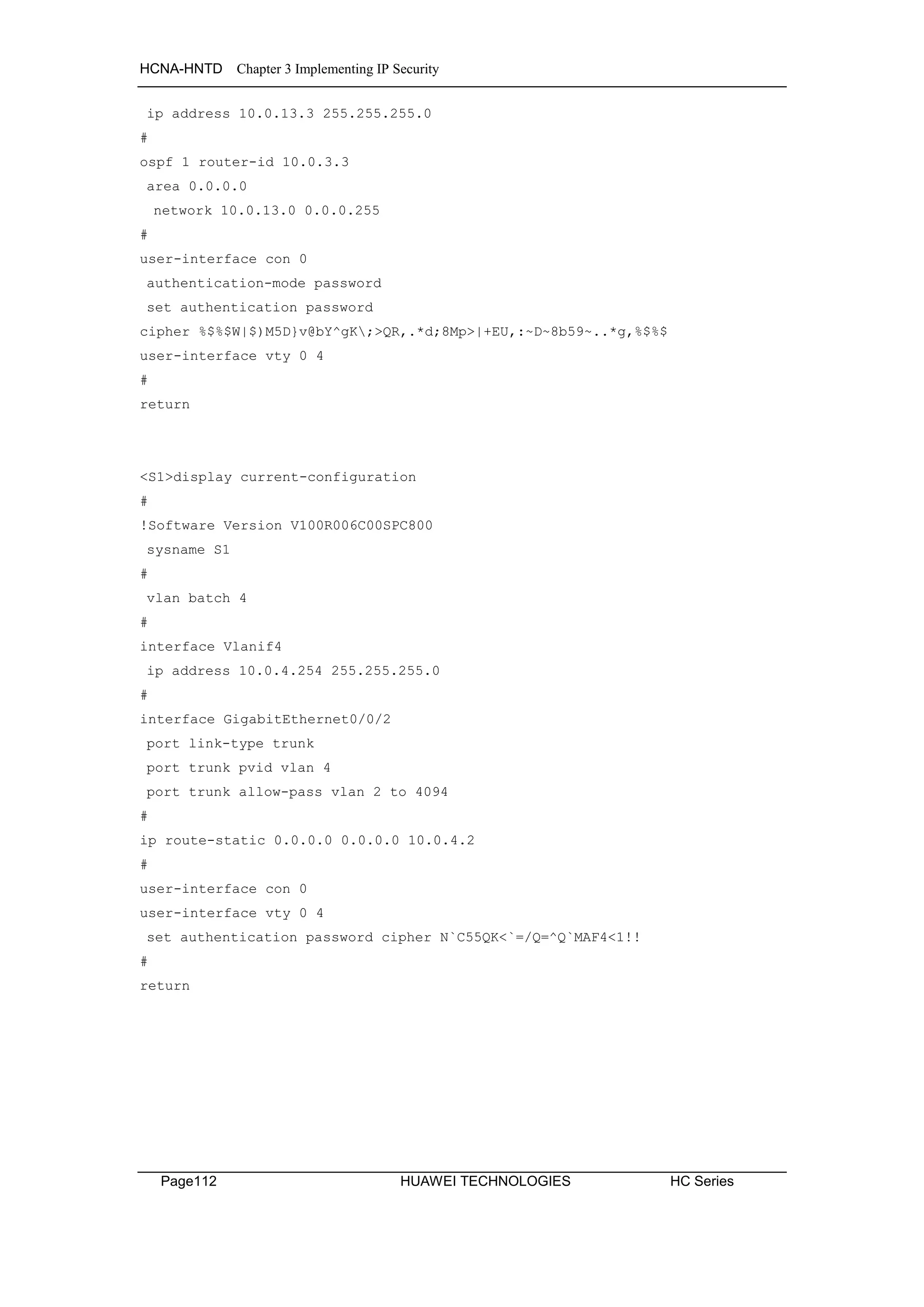 HCNA-HNTD Chapter 3 Implementing IP Security
Page112 HUAWEI TECHNOLOGIES HC Series
ip address 10.0.13.3 255.255.255.0
#
ospf 1 router-id 10.0.3.3
area 0.0.0.0
network 10.0.13.0 0.0.0.255
#
user-interface con 0
authentication-mode password
set authentication password
cipher %$%$W|$)M5D}v@bY^gK;>QR,.*d;8Mp>|+EU,:~D~8b59~..*g,%$%$
user-interface vty 0 4
#
return
<S1>display current-configuration
#
!Software Version V100R006C00SPC800
sysname S1
#
vlan batch 4
#
interface Vlanif4
ip address 10.0.4.254 255.255.255.0
#
interface GigabitEthernet0/0/2
port link-type trunk
port trunk pvid vlan 4
port trunk allow-pass vlan 2 to 4094
#
ip route-static 0.0.0.0 0.0.0.0 10.0.4.2
#
user-interface con 0
user-interface vty 0 4
set authentication password cipher N`C55QK<`=/Q=^Q`MAF4<1!!
#
return
 