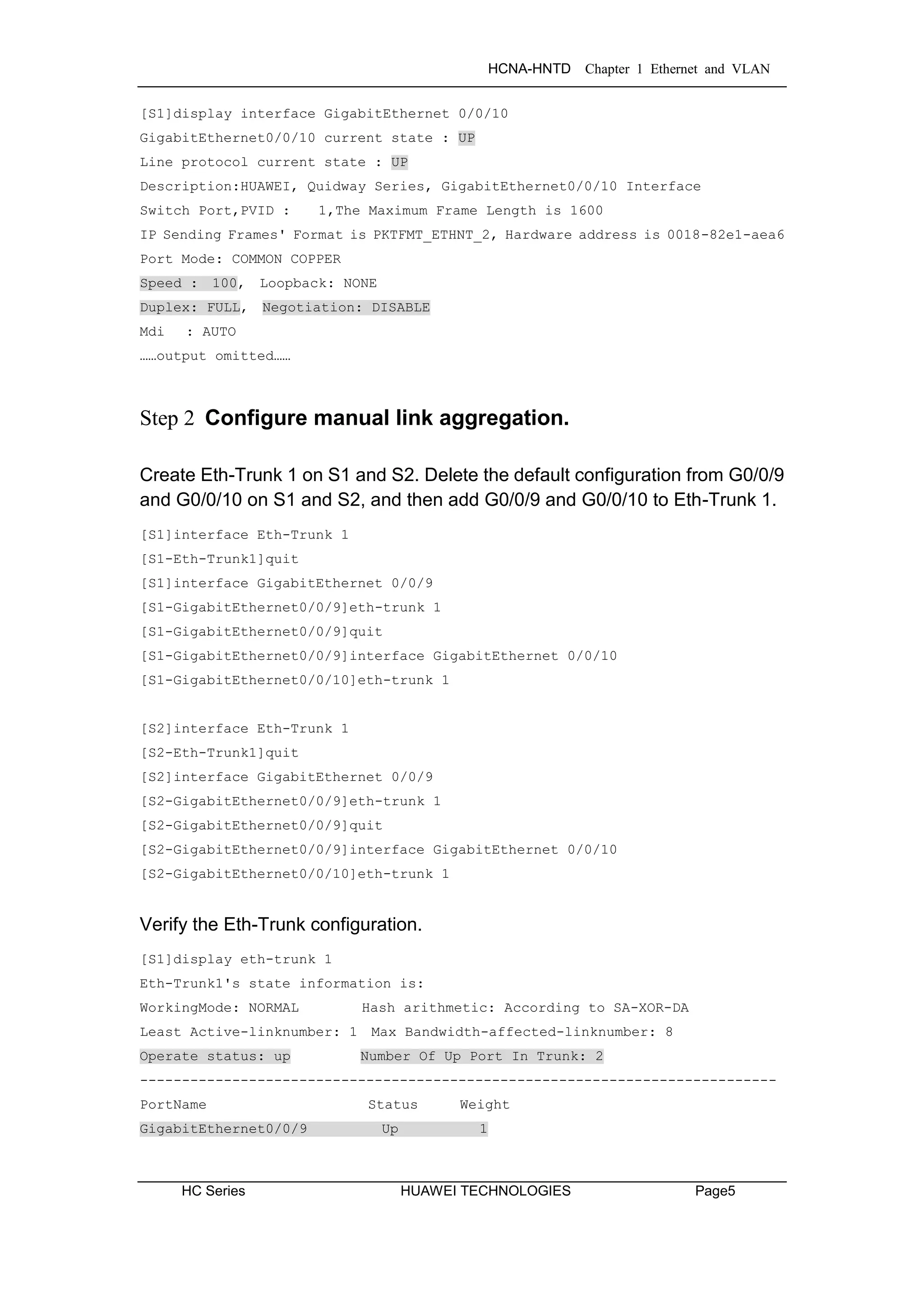 HCNA-HNTD Chapter 1 Ethernet and VLAN
HC Series HUAWEI TECHNOLOGIES Page5
[S1]display interface GigabitEthernet 0/0/10
GigabitEthernet0/0/10 current state : UP
Line protocol current state : UP
Description:HUAWEI, Quidway Series, GigabitEthernet0/0/10 Interface
Switch Port,PVID : 1,The Maximum Frame Length is 1600
IP Sending Frames' Format is PKTFMT_ETHNT_2, Hardware address is 0018-82e1-aea6
Port Mode: COMMON COPPER
Speed : 100, Loopback: NONE
Duplex: FULL, Negotiation: DISABLE
Mdi : AUTO
……output omitted……
Step 2 Configure manual link aggregation.
Create Eth-Trunk 1 on S1 and S2. Delete the default configuration from G0/0/9
and G0/0/10 on S1 and S2, and then add G0/0/9 and G0/0/10 to Eth-Trunk 1.
[S1]interface Eth-Trunk 1
[S1-Eth-Trunk1]quit
[S1]interface GigabitEthernet 0/0/9
[S1-GigabitEthernet0/0/9]eth-trunk 1
[S1-GigabitEthernet0/0/9]quit
[S1-GigabitEthernet0/0/9]interface GigabitEthernet 0/0/10
[S1-GigabitEthernet0/0/10]eth-trunk 1
[S2]interface Eth-Trunk 1
[S2-Eth-Trunk1]quit
[S2]interface GigabitEthernet 0/0/9
[S2-GigabitEthernet0/0/9]eth-trunk 1
[S2-GigabitEthernet0/0/9]quit
[S2-GigabitEthernet0/0/9]interface GigabitEthernet 0/0/10
[S2-GigabitEthernet0/0/10]eth-trunk 1
Verify the Eth-Trunk configuration.
[S1]display eth-trunk 1
Eth-Trunk1's state information is:
WorkingMode: NORMAL Hash arithmetic: According to SA-XOR-DA
Least Active-linknumber: 1 Max Bandwidth-affected-linknumber: 8
Operate status: up Number Of Up Port In Trunk: 2
----------------------------------------------------------------------------
PortName Status Weight
GigabitEthernet0/0/9 Up 1
 