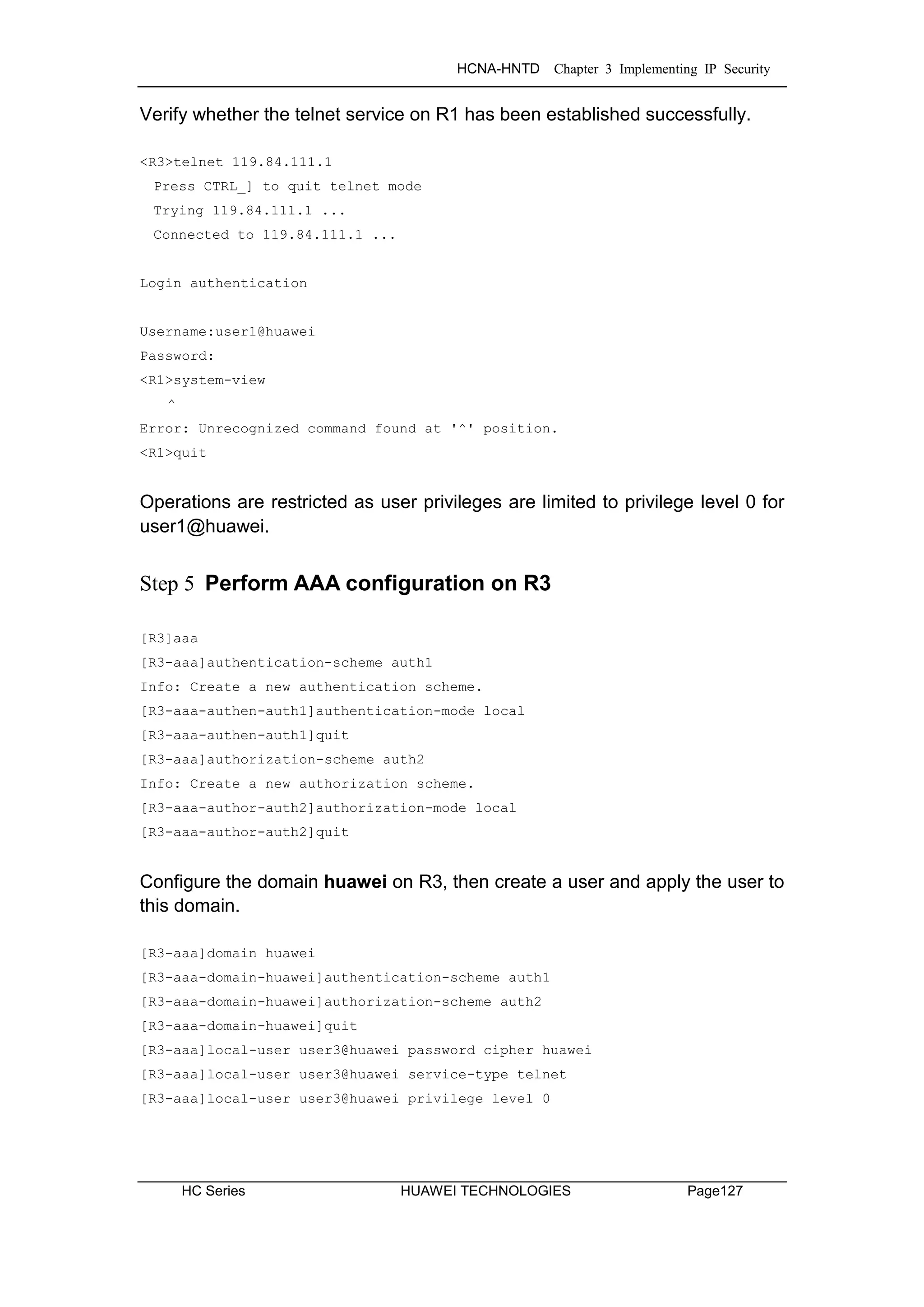 HCNA-HNTD Chapter 3 Implementing IP Security
HC Series HUAWEI TECHNOLOGIES Page127
Verify whether the telnet service on R1 has been established successfully.
<R3>telnet 119.84.111.1
Press CTRL_] to quit telnet mode
Trying 119.84.111.1 ...
Connected to 119.84.111.1 ...
Login authentication
Username:user1@huawei
Password:
<R1>system-view
^
Error: Unrecognized command found at '^' position.
<R1>quit
Operations are restricted as user privileges are limited to privilege level 0 for
user1@huawei.
Step 5 Perform AAA configuration on R3
[R3]aaa
[R3-aaa]authentication-scheme auth1
Info: Create a new authentication scheme.
[R3-aaa-authen-auth1]authentication-mode local
[R3-aaa-authen-auth1]quit
[R3-aaa]authorization-scheme auth2
Info: Create a new authorization scheme.
[R3-aaa-author-auth2]authorization-mode local
[R3-aaa-author-auth2]quit
Configure the domain huawei on R3, then create a user and apply the user to
this domain.
[R3-aaa]domain huawei
[R3-aaa-domain-huawei]authentication-scheme auth1
[R3-aaa-domain-huawei]authorization-scheme auth2
[R3-aaa-domain-huawei]quit
[R3-aaa]local-user user3@huawei password cipher huawei
[R3-aaa]local-user user3@huawei service-type telnet
[R3-aaa]local-user user3@huawei privilege level 0
 