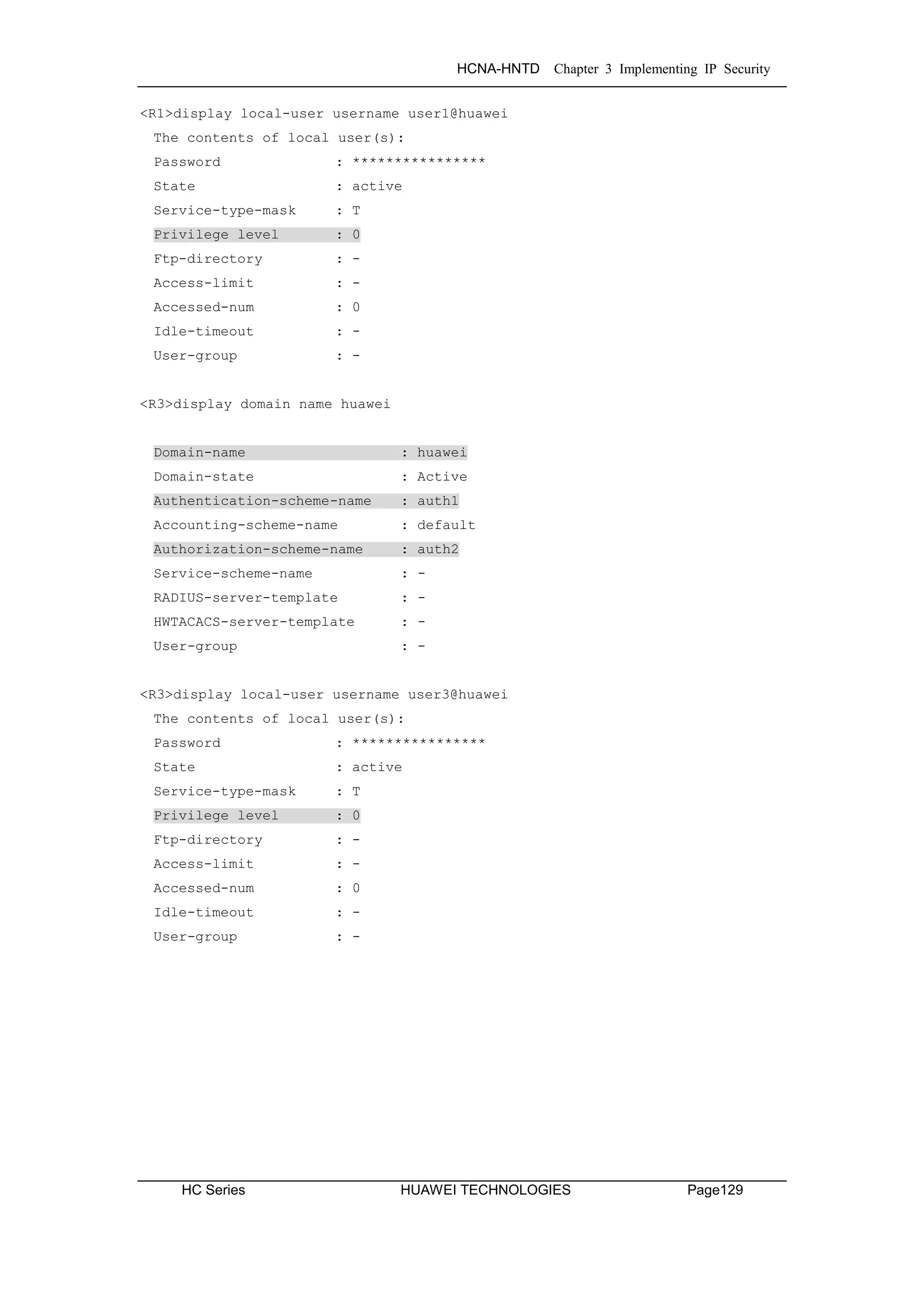 HCNA-HNTD Chapter 3 Implementing IP Security
HC Series HUAWEI TECHNOLOGIES Page129
<R1>display local-user username user1@huawei
The contents of local user(s):
Password : ****************
State : active
Service-type-mask : T
Privilege level : 0
Ftp-directory : -
Access-limit : -
Accessed-num : 0
Idle-timeout : -
User-group : -
<R3>display domain name huawei
Domain-name : huawei
Domain-state : Active
Authentication-scheme-name : auth1
Accounting-scheme-name : default
Authorization-scheme-name : auth2
Service-scheme-name : -
RADIUS-server-template : -
HWTACACS-server-template : -
User-group : -
<R3>display local-user username user3@huawei
The contents of local user(s):
Password : ****************
State : active
Service-type-mask : T
Privilege level : 0
Ftp-directory : -
Access-limit : -
Accessed-num : 0
Idle-timeout : -
User-group : -
 