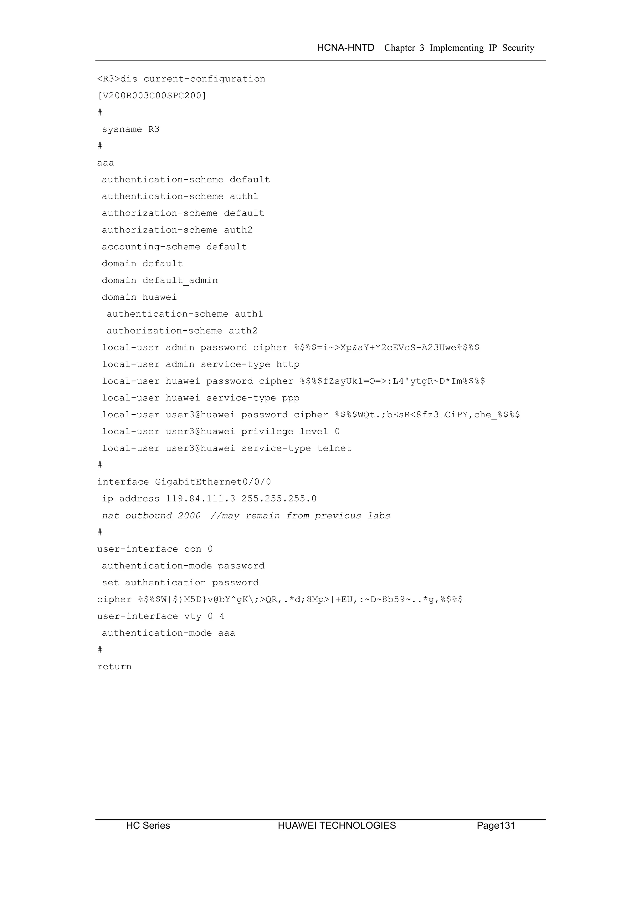 HCNA-HNTD Chapter 3 Implementing IP Security
HC Series HUAWEI TECHNOLOGIES Page131
<R3>dis current-configuration
[V200R003C00SPC200]
#
sysname R3
#
aaa
authentication-scheme default
authentication-scheme auth1
authorization-scheme default
authorization-scheme auth2
accounting-scheme default
domain default
domain default_admin
domain huawei
authentication-scheme auth1
authorization-scheme auth2
local-user admin password cipher %$%$=i~>Xp&aY+*2cEVcS-A23Uwe%$%$
local-user admin service-type http
local-user huawei password cipher %$%$fZsyUk1=O=>:L4'ytgR~D*Im%$%$
local-user huawei service-type ppp
local-user user3@huawei password cipher %$%$WQt.;bEsR<8fz3LCiPY,che_%$%$
local-user user3@huawei privilege level 0
local-user user3@huawei service-type telnet
#
interface GigabitEthernet0/0/0
ip address 119.84.111.3 255.255.255.0
nat outbound 2000 //may remain from previous labs
#
user-interface con 0
authentication-mode password
set authentication password
cipher %$%$W|$)M5D}v@bY^gK;>QR,.*d;8Mp>|+EU,:~D~8b59~..*g,%$%$
user-interface vty 0 4
authentication-mode aaa
#
return
 