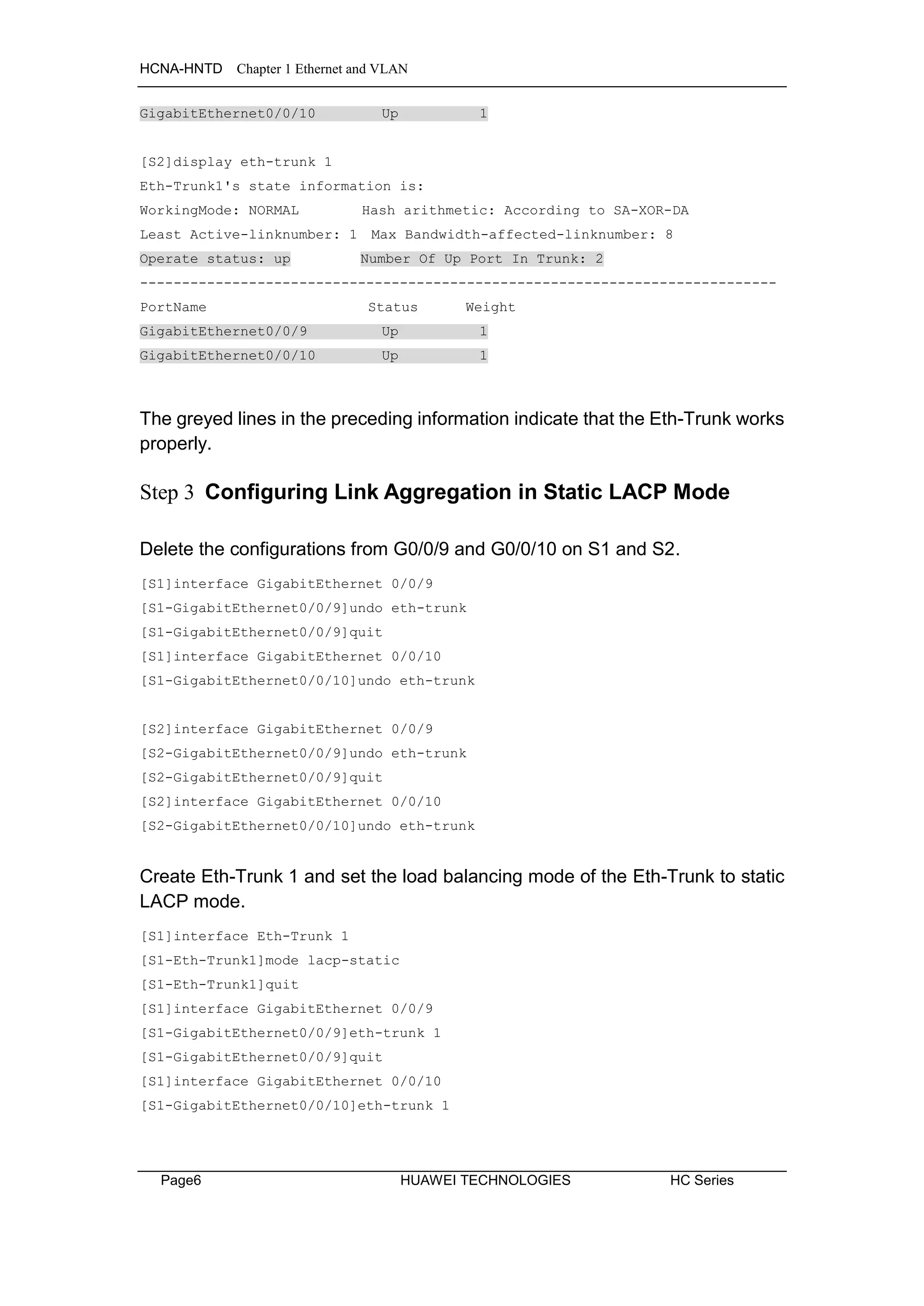 HCNA-HNTD Chapter 1 Ethernet and VLAN
Page6 HUAWEI TECHNOLOGIES HC Series
GigabitEthernet0/0/10 Up 1
[S2]display eth-trunk 1
Eth-Trunk1's state information is:
WorkingMode: NORMAL Hash arithmetic: According to SA-XOR-DA
Least Active-linknumber: 1 Max Bandwidth-affected-linknumber: 8
Operate status: up Number Of Up Port In Trunk: 2
----------------------------------------------------------------------------
PortName Status Weight
GigabitEthernet0/0/9 Up 1
GigabitEthernet0/0/10 Up 1
The greyed lines in the preceding information indicate that the Eth-Trunk works
properly.
Step 3 Configuring Link Aggregation in Static LACP Mode
Delete the configurations from G0/0/9 and G0/0/10 on S1 and S2.
[S1]interface GigabitEthernet 0/0/9
[S1-GigabitEthernet0/0/9]undo eth-trunk
[S1-GigabitEthernet0/0/9]quit
[S1]interface GigabitEthernet 0/0/10
[S1-GigabitEthernet0/0/10]undo eth-trunk
[S2]interface GigabitEthernet 0/0/9
[S2-GigabitEthernet0/0/9]undo eth-trunk
[S2-GigabitEthernet0/0/9]quit
[S2]interface GigabitEthernet 0/0/10
[S2-GigabitEthernet0/0/10]undo eth-trunk
Create Eth-Trunk 1 and set the load balancing mode of the Eth-Trunk to static
LACP mode.
[S1]interface Eth-Trunk 1
[S1-Eth-Trunk1]mode lacp-static
[S1-Eth-Trunk1]quit
[S1]interface GigabitEthernet 0/0/9
[S1-GigabitEthernet0/0/9]eth-trunk 1
[S1-GigabitEthernet0/0/9]quit
[S1]interface GigabitEthernet 0/0/10
[S1-GigabitEthernet0/0/10]eth-trunk 1
 