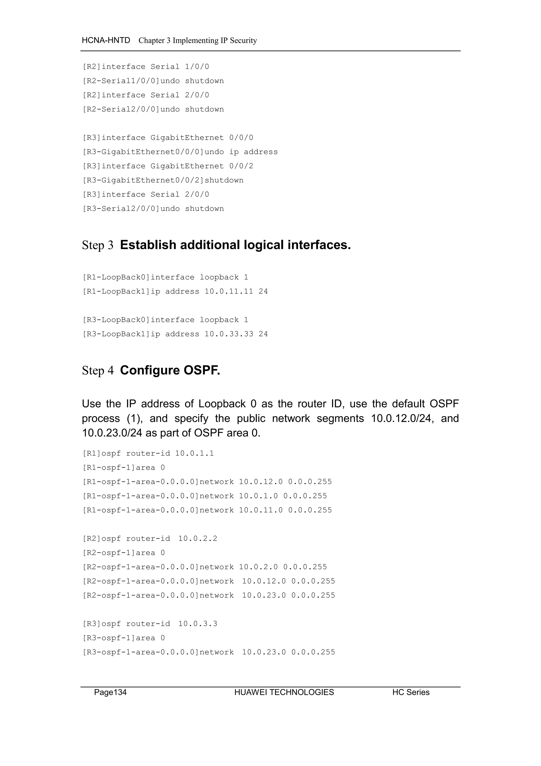 HCNA-HNTD Chapter 3 Implementing IP Security
Page134 HUAWEI TECHNOLOGIES HC Series
[R2]interface Serial 1/0/0
[R2-Serial1/0/0]undo shutdown
[R2]interface Serial 2/0/0
[R2-Serial2/0/0]undo shutdown
[R3]interface GigabitEthernet 0/0/0
[R3-GigabitEthernet0/0/0]undo ip address
[R3]interface GigabitEthernet 0/0/2
[R3-GigabitEthernet0/0/2]shutdown
[R3]interface Serial 2/0/0
[R3-Serial2/0/0]undo shutdown
Step 3 Establish additional logical interfaces.
[R1-LoopBack0]interface loopback 1
[R1-LoopBack1]ip address 10.0.11.11 24
[R3-LoopBack0]interface loopback 1
[R3-LoopBack1]ip address 10.0.33.33 24
Step 4 Configure OSPF.
Use the IP address of Loopback 0 as the router ID, use the default OSPF
process (1), and specify the public network segments 10.0.12.0/24, and
10.0.23.0/24 as part of OSPF area 0.
[R1]ospf router-id 10.0.1.1
[R1-ospf-1]area 0
[R1-ospf-1-area-0.0.0.0]network 10.0.12.0 0.0.0.255
[R1-ospf-1-area-0.0.0.0]network 10.0.1.0 0.0.0.255
[R1-ospf-1-area-0.0.0.0]network 10.0.11.0 0.0.0.255
[R2]ospf router-id 10.0.2.2
[R2-ospf-1]area 0
[R2-ospf-1-area-0.0.0.0]network 10.0.2.0 0.0.0.255
[R2-ospf-1-area-0.0.0.0]network 10.0.12.0 0.0.0.255
[R2-ospf-1-area-0.0.0.0]network 10.0.23.0 0.0.0.255
[R3]ospf router-id 10.0.3.3
[R3-ospf-1]area 0
[R3-ospf-1-area-0.0.0.0]network 10.0.23.0 0.0.0.255
 