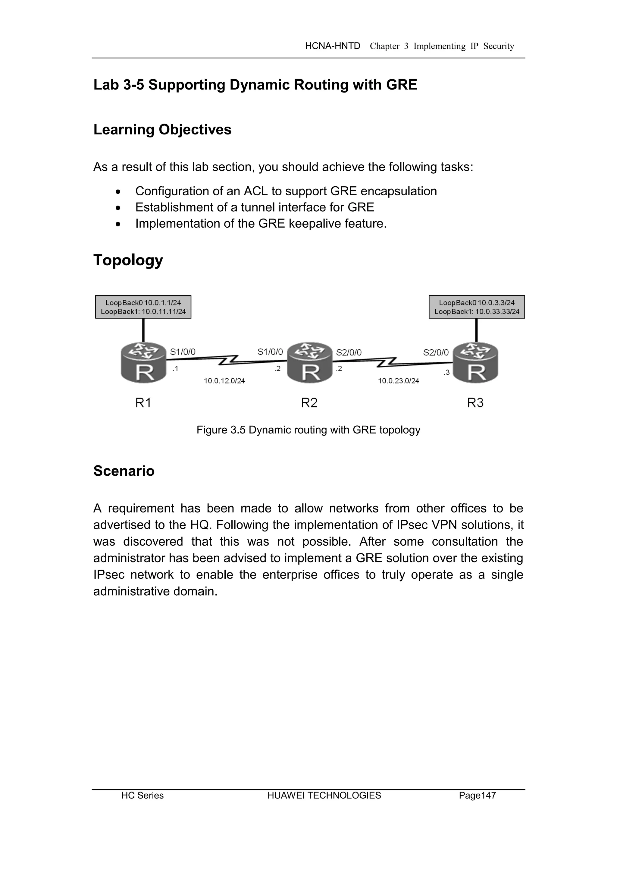 HCNA-HNTD Chapter 3 Implementing IP Security
HC Series HUAWEI TECHNOLOGIES Page147
Lab 3-5 Supporting Dynamic Routing with GRE
Learning Objectives
As a result of this lab section, you should achieve the following tasks:
 Configuration of an ACL to support GRE encapsulation
 Establishment of a tunnel interface for GRE
 Implementation of the GRE keepalive feature.
Topology
Figure 3.5 Dynamic routing with GRE topology
Scenario
A requirement has been made to allow networks from other offices to be
advertised to the HQ. Following the implementation of IPsec VPN solutions, it
was discovered that this was not possible. After some consultation the
administrator has been advised to implement a GRE solution over the existing
IPsec network to enable the enterprise offices to truly operate as a single
administrative domain.
 