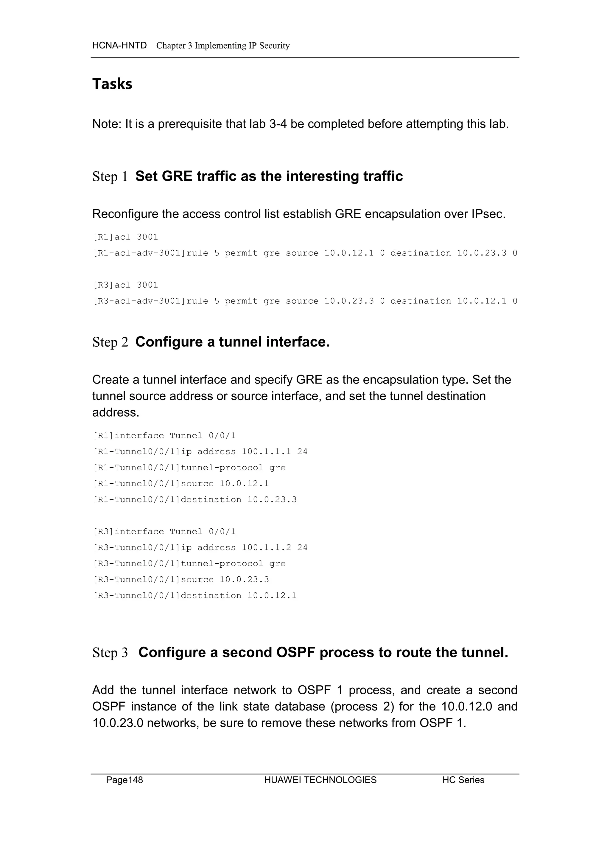 HCNA-HNTD Chapter 3 Implementing IP Security
Page148 HUAWEI TECHNOLOGIES HC Series
Tasks
Note: It is a prerequisite that lab 3-4 be completed before attempting this lab.
Step 1 Set GRE traffic as the interesting traffic
Reconfigure the access control list establish GRE encapsulation over IPsec.
[R1]acl 3001
[R1-acl-adv-3001]rule 5 permit gre source 10.0.12.1 0 destination 10.0.23.3 0
[R3]acl 3001
[R3-acl-adv-3001]rule 5 permit gre source 10.0.23.3 0 destination 10.0.12.1 0
Step 2 Configure a tunnel interface.
Create a tunnel interface and specify GRE as the encapsulation type. Set the
tunnel source address or source interface, and set the tunnel destination
address.
[R1]interface Tunnel 0/0/1
[R1-Tunnel0/0/1]ip address 100.1.1.1 24
[R1-Tunnel0/0/1]tunnel-protocol gre
[R1-Tunnel0/0/1]source 10.0.12.1
[R1-Tunnel0/0/1]destination 10.0.23.3
[R3]interface Tunnel 0/0/1
[R3-Tunnel0/0/1]ip address 100.1.1.2 24
[R3-Tunnel0/0/1]tunnel-protocol gre
[R3-Tunnel0/0/1]source 10.0.23.3
[R3-Tunnel0/0/1]destination 10.0.12.1
Step 3 Configure a second OSPF process to route the tunnel.
Add the tunnel interface network to OSPF 1 process, and create a second
OSPF instance of the link state database (process 2) for the 10.0.12.0 and
10.0.23.0 networks, be sure to remove these networks from OSPF 1.
 