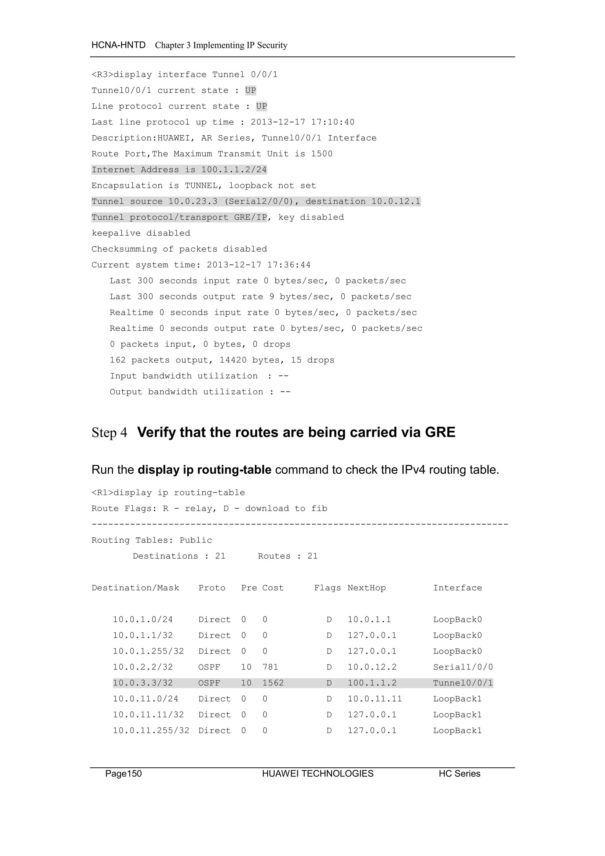 HCNA-HNTD Chapter 3 Implementing IP Security
Page150 HUAWEI TECHNOLOGIES HC Series
<R3>display interface Tunnel 0/0/1
Tunnel0/0/1 current state : UP
Line protocol current state : UP
Last line protocol up time : 2013-12-17 17:10:40
Description:HUAWEI, AR Series, Tunnel0/0/1 Interface
Route Port,The Maximum Transmit Unit is 1500
Internet Address is 100.1.1.2/24
Encapsulation is TUNNEL, loopback not set
Tunnel source 10.0.23.3 (Serial2/0/0), destination 10.0.12.1
Tunnel protocol/transport GRE/IP, key disabled
keepalive disabled
Checksumming of packets disabled
Current system time: 2013-12-17 17:36:44
Last 300 seconds input rate 0 bytes/sec, 0 packets/sec
Last 300 seconds output rate 9 bytes/sec, 0 packets/sec
Realtime 0 seconds input rate 0 bytes/sec, 0 packets/sec
Realtime 0 seconds output rate 0 bytes/sec, 0 packets/sec
0 packets input, 0 bytes, 0 drops
162 packets output, 14420 bytes, 15 drops
Input bandwidth utilization : --
Output bandwidth utilization : --
Step 4 Verify that the routes are being carried via GRE
Run the display ip routing-table command to check the IPv4 routing table.
<R1>display ip routing-table
Route Flags: R - relay, D - download to fib
----------------------------------------------------------------------------
Routing Tables: Public
Destinations : 21 Routes : 21
Destination/Mask Proto Pre Cost Flags NextHop Interface
10.0.1.0/24 Direct 0 0 D 10.0.1.1 LoopBack0
10.0.1.1/32 Direct 0 0 D 127.0.0.1 LoopBack0
10.0.1.255/32 Direct 0 0 D 127.0.0.1 LoopBack0
10.0.2.2/32 OSPF 10 781 D 10.0.12.2 Serial1/0/0
10.0.3.3/32 OSPF 10 1562 D 100.1.1.2 Tunnel0/0/1
10.0.11.0/24 Direct 0 0 D 10.0.11.11 LoopBack1
10.0.11.11/32 Direct 0 0 D 127.0.0.1 LoopBack1
10.0.11.255/32 Direct 0 0 D 127.0.0.1 LoopBack1
 