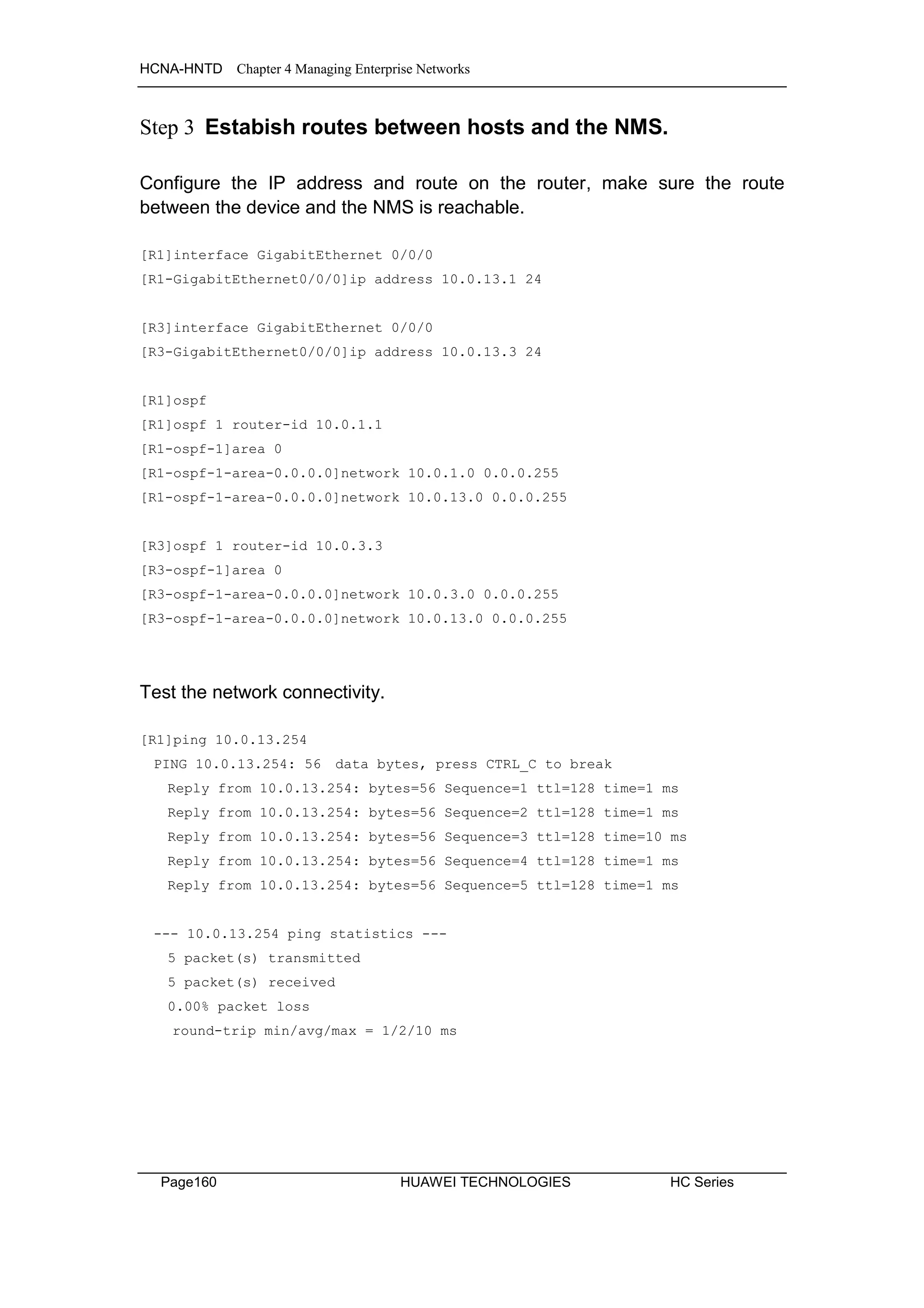 HCNA-HNTD Chapter 4 Managing Enterprise Networks
Page160 HUAWEI TECHNOLOGIES HC Series
Step 3 Estabish routes between hosts and the NMS.
Configure the IP address and route on the router, make sure the route
between the device and the NMS is reachable.
[R1]interface GigabitEthernet 0/0/0
[R1-GigabitEthernet0/0/0]ip address 10.0.13.1 24
[R3]interface GigabitEthernet 0/0/0
[R3-GigabitEthernet0/0/0]ip address 10.0.13.3 24
[R1]ospf
[R1]ospf 1 router-id 10.0.1.1
[R1-ospf-1]area 0
[R1-ospf-1-area-0.0.0.0]network 10.0.1.0 0.0.0.255
[R1-ospf-1-area-0.0.0.0]network 10.0.13.0 0.0.0.255
[R3]ospf 1 router-id 10.0.3.3
[R3-ospf-1]area 0
[R3-ospf-1-area-0.0.0.0]network 10.0.3.0 0.0.0.255
[R3-ospf-1-area-0.0.0.0]network 10.0.13.0 0.0.0.255
Test the network connectivity.
[R1]ping 10.0.13.254
PING 10.0.13.254: 56 data bytes, press CTRL_C to break
Reply from 10.0.13.254: bytes=56 Sequence=1 ttl=128 time=1 ms
Reply from 10.0.13.254: bytes=56 Sequence=2 ttl=128 time=1 ms
Reply from 10.0.13.254: bytes=56 Sequence=3 ttl=128 time=10 ms
Reply from 10.0.13.254: bytes=56 Sequence=4 ttl=128 time=1 ms
Reply from 10.0.13.254: bytes=56 Sequence=5 ttl=128 time=1 ms
--- 10.0.13.254 ping statistics ---
5 packet(s) transmitted
5 packet(s) received
0.00% packet loss
round-trip min/avg/max = 1/2/10 ms
 