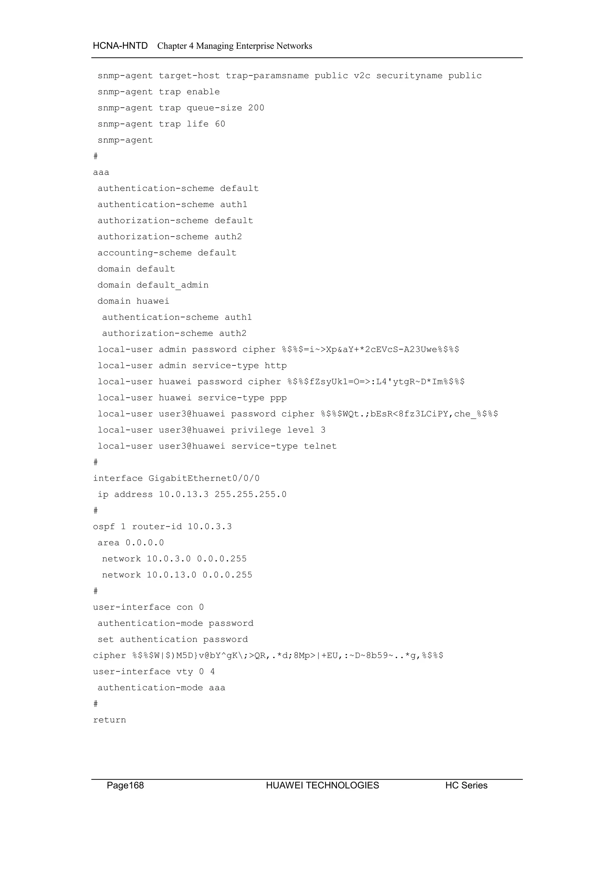 HCNA-HNTD Chapter 4 Managing Enterprise Networks
Page168 HUAWEI TECHNOLOGIES HC Series
snmp-agent target-host trap-paramsname public v2c securityname public
snmp-agent trap enable
snmp-agent trap queue-size 200
snmp-agent trap life 60
snmp-agent
#
aaa
authentication-scheme default
authentication-scheme auth1
authorization-scheme default
authorization-scheme auth2
accounting-scheme default
domain default
domain default_admin
domain huawei
authentication-scheme auth1
authorization-scheme auth2
local-user admin password cipher %$%$=i~>Xp&aY+*2cEVcS-A23Uwe%$%$
local-user admin service-type http
local-user huawei password cipher %$%$fZsyUk1=O=>:L4'ytgR~D*Im%$%$
local-user huawei service-type ppp
local-user user3@huawei password cipher %$%$WQt.;bEsR<8fz3LCiPY,che_%$%$
local-user user3@huawei privilege level 3
local-user user3@huawei service-type telnet
#
interface GigabitEthernet0/0/0
ip address 10.0.13.3 255.255.255.0
#
ospf 1 router-id 10.0.3.3
area 0.0.0.0
network 10.0.3.0 0.0.0.255
network 10.0.13.0 0.0.0.255
#
user-interface con 0
authentication-mode password
set authentication password
cipher %$%$W|$)M5D}v@bY^gK;>QR,.*d;8Mp>|+EU,:~D~8b59~..*g,%$%$
user-interface vty 0 4
authentication-mode aaa
#
return
 