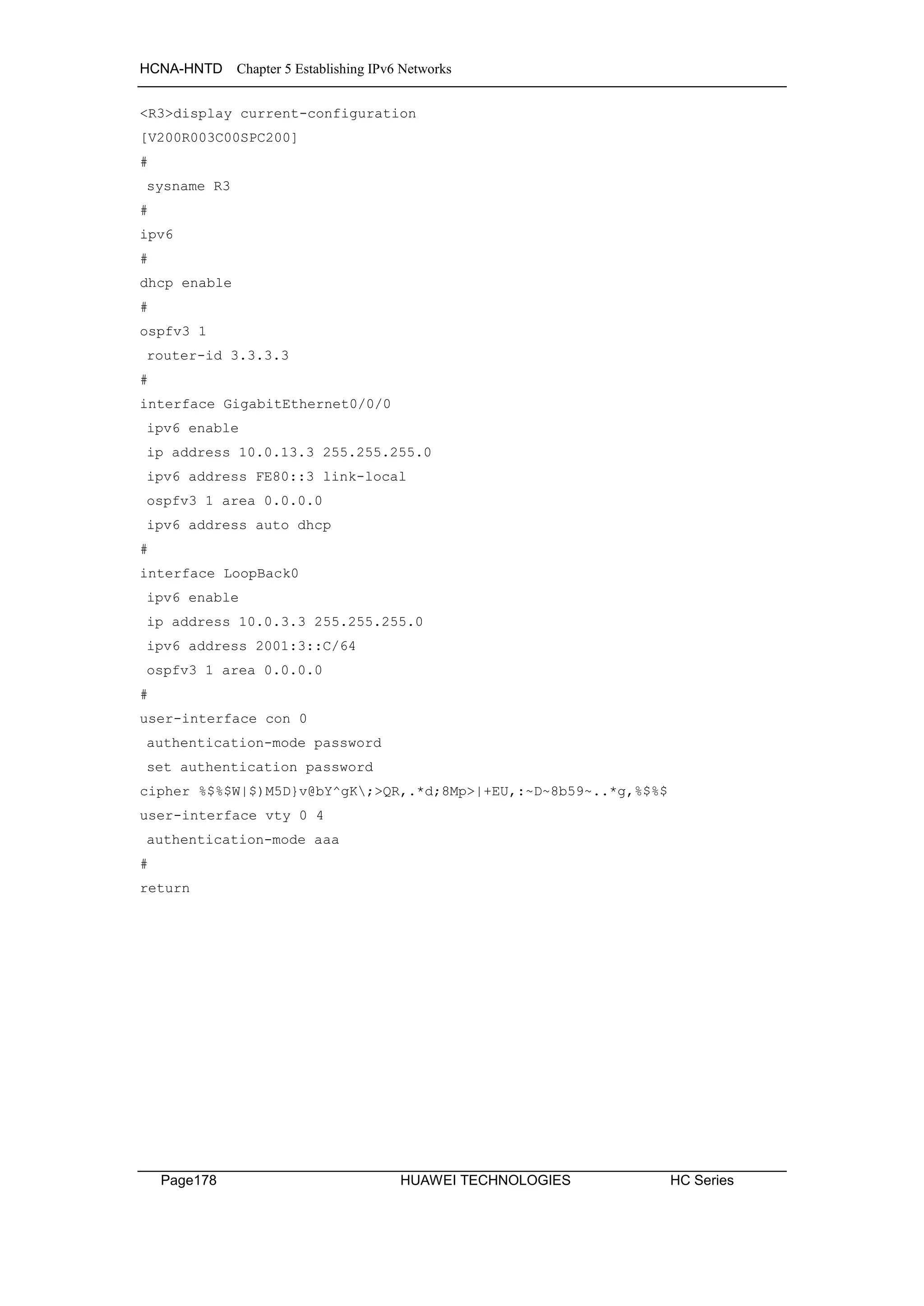 HCNA-HNTD Chapter 5 Establishing IPv6 Networks
Page178 HUAWEI TECHNOLOGIES HC Series
<R3>display current-configuration
[V200R003C00SPC200]
#
sysname R3
#
ipv6
#
dhcp enable
#
ospfv3 1
router-id 3.3.3.3
#
interface GigabitEthernet0/0/0
ipv6 enable
ip address 10.0.13.3 255.255.255.0
ipv6 address FE80::3 link-local
ospfv3 1 area 0.0.0.0
ipv6 address auto dhcp
#
interface LoopBack0
ipv6 enable
ip address 10.0.3.3 255.255.255.0
ipv6 address 2001:3::C/64
ospfv3 1 area 0.0.0.0
#
user-interface con 0
authentication-mode password
set authentication password
cipher %$%$W|$)M5D}v@bY^gK;>QR,.*d;8Mp>|+EU,:~D~8b59~..*g,%$%$
user-interface vty 0 4
authentication-mode aaa
#
return
 