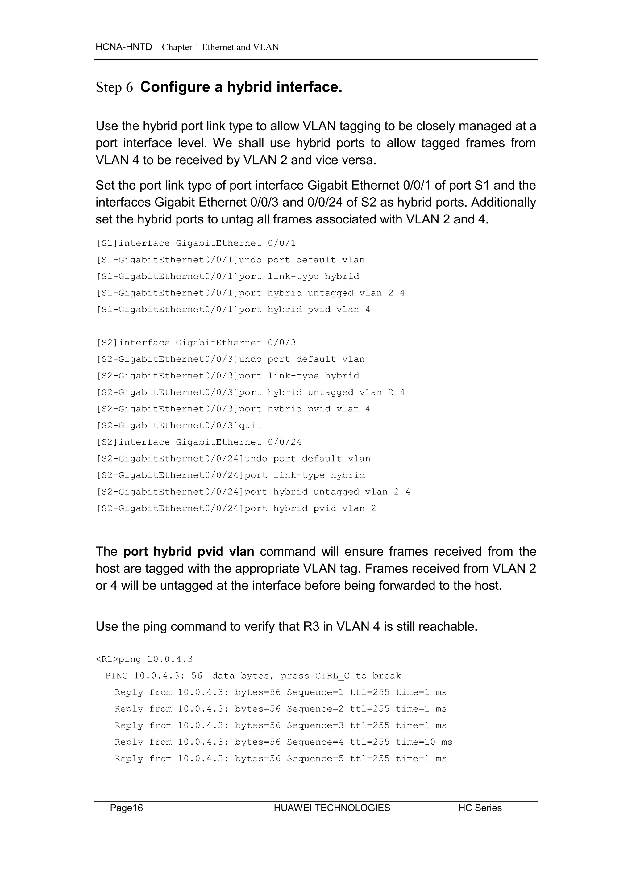 HCNA-HNTD Chapter 1 Ethernet and VLAN
Page16 HUAWEI TECHNOLOGIES HC Series
Step 6 Configure a hybrid interface.
Use the hybrid port link type to allow VLAN tagging to be closely managed at a
port interface level. We shall use hybrid ports to allow tagged frames from
VLAN 4 to be received by VLAN 2 and vice versa.
Set the port link type of port interface Gigabit Ethernet 0/0/1 of port S1 and the
interfaces Gigabit Ethernet 0/0/3 and 0/0/24 of S2 as hybrid ports. Additionally
set the hybrid ports to untag all frames associated with VLAN 2 and 4.
[S1]interface GigabitEthernet 0/0/1
[S1-GigabitEthernet0/0/1]undo port default vlan
[S1-GigabitEthernet0/0/1]port link-type hybrid
[S1-GigabitEthernet0/0/1]port hybrid untagged vlan 2 4
[S1-GigabitEthernet0/0/1]port hybrid pvid vlan 4
[S2]interface GigabitEthernet 0/0/3
[S2-GigabitEthernet0/0/3]undo port default vlan
[S2-GigabitEthernet0/0/3]port link-type hybrid
[S2-GigabitEthernet0/0/3]port hybrid untagged vlan 2 4
[S2-GigabitEthernet0/0/3]port hybrid pvid vlan 4
[S2-GigabitEthernet0/0/3]quit
[S2]interface GigabitEthernet 0/0/24
[S2-GigabitEthernet0/0/24]undo port default vlan
[S2-GigabitEthernet0/0/24]port link-type hybrid
[S2-GigabitEthernet0/0/24]port hybrid untagged vlan 2 4
[S2-GigabitEthernet0/0/24]port hybrid pvid vlan 2
The port hybrid pvid vlan command will ensure frames received from the
host are tagged with the appropriate VLAN tag. Frames received from VLAN 2
or 4 will be untagged at the interface before being forwarded to the host.
Use the ping command to verify that R3 in VLAN 4 is still reachable.
<R1>ping 10.0.4.3
PING 10.0.4.3: 56 data bytes, press CTRL_C to break
Reply from 10.0.4.3: bytes=56 Sequence=1 ttl=255 time=1 ms
Reply from 10.0.4.3: bytes=56 Sequence=2 ttl=255 time=1 ms
Reply from 10.0.4.3: bytes=56 Sequence=3 ttl=255 time=1 ms
Reply from 10.0.4.3: bytes=56 Sequence=4 ttl=255 time=10 ms
Reply from 10.0.4.3: bytes=56 Sequence=5 ttl=255 time=1 ms
 