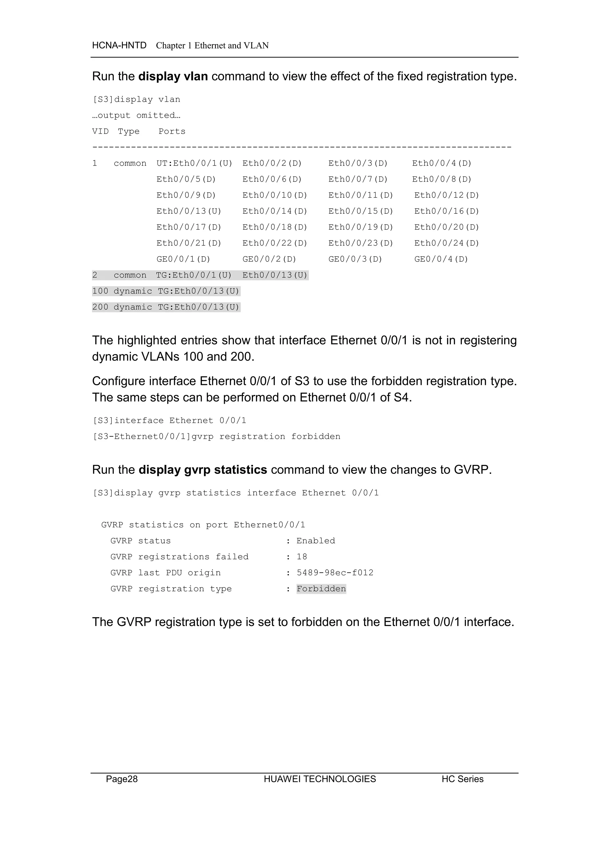 HCNA-HNTD Chapter 1 Ethernet and VLAN
Page28 HUAWEI TECHNOLOGIES HC Series
Run the display vlan command to view the effect of the fixed registration type.
[S3]display vlan
…output omitted…
VID Type Ports
----------------------------------------------------------------------------
1 common UT:Eth0/0/1(U) Eth0/0/2(D) Eth0/0/3(D) Eth0/0/4(D)
Eth0/0/5(D) Eth0/0/6(D) Eth0/0/7(D) Eth0/0/8(D)
Eth0/0/9(D) Eth0/0/10(D) Eth0/0/11(D) Eth0/0/12(D)
Eth0/0/13(U) Eth0/0/14(D) Eth0/0/15(D) Eth0/0/16(D)
Eth0/0/17(D) Eth0/0/18(D) Eth0/0/19(D) Eth0/0/20(D)
Eth0/0/21(D) Eth0/0/22(D) Eth0/0/23(D) Eth0/0/24(D)
GE0/0/1(D) GE0/0/2(D) GE0/0/3(D) GE0/0/4(D)
2 common TG:Eth0/0/1(U) Eth0/0/13(U)
100 dynamic TG:Eth0/0/13(U)
200 dynamic TG:Eth0/0/13(U)
The highlighted entries show that interface Ethernet 0/0/1 is not in registering
dynamic VLANs 100 and 200.
Configure interface Ethernet 0/0/1 of S3 to use the forbidden registration type.
The same steps can be performed on Ethernet 0/0/1 of S4.
[S3]interface Ethernet 0/0/1
[S3-Ethernet0/0/1]gvrp registration forbidden
Run the display gvrp statistics command to view the changes to GVRP.
[S3]display gvrp statistics interface Ethernet 0/0/1
GVRP statistics on port Ethernet0/0/1
GVRP status : Enabled
GVRP registrations failed : 18
GVRP last PDU origin : 5489-98ec-f012
GVRP registration type : Forbidden
The GVRP registration type is set to forbidden on the Ethernet 0/0/1 interface.
 