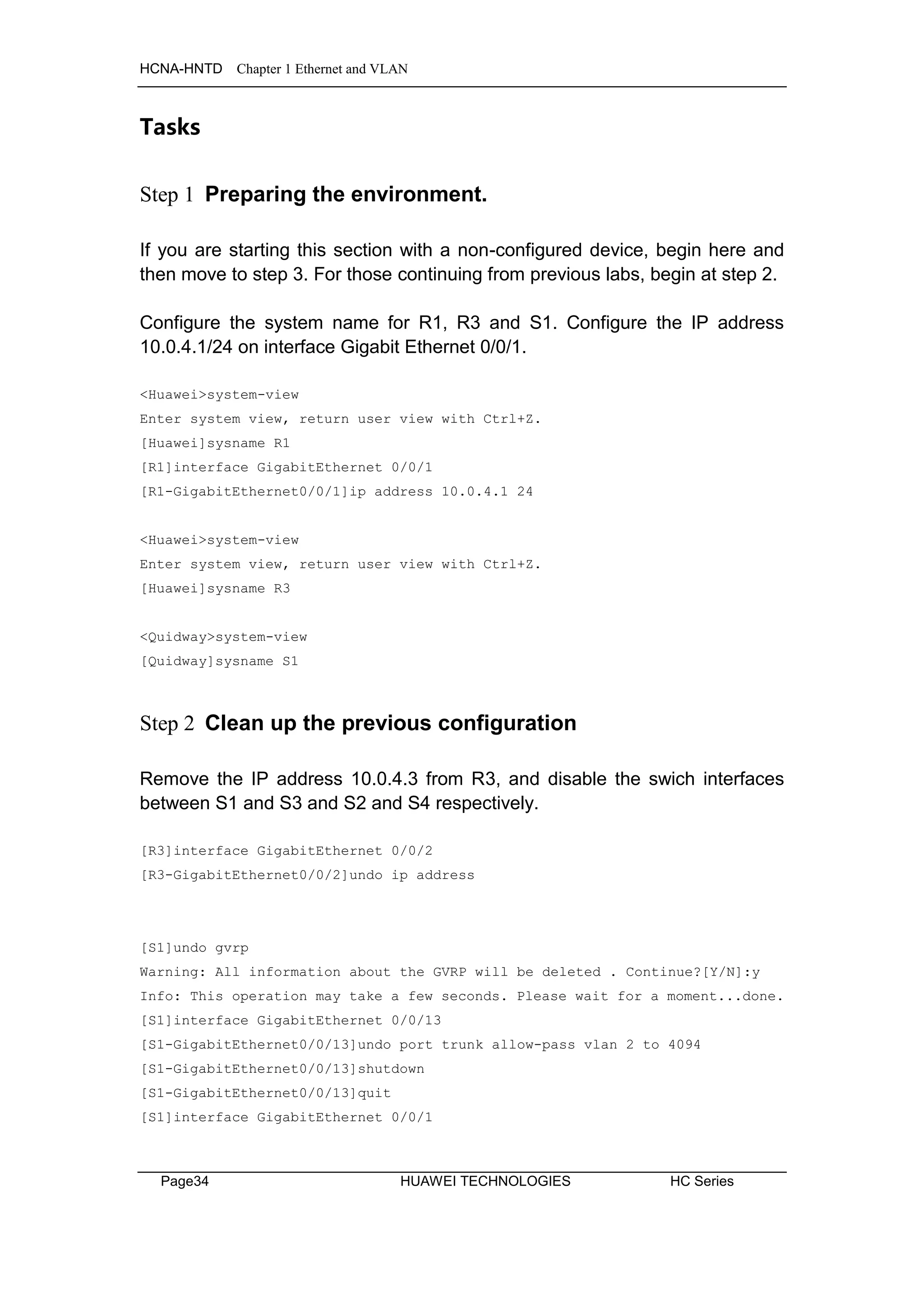 HCNA-HNTD Chapter 1 Ethernet and VLAN
Page34 HUAWEI TECHNOLOGIES HC Series
Tasks
Step 1 Preparing the environment.
If you are starting this section with a non-configured device, begin here and
then move to step 3. For those continuing from previous labs, begin at step 2.
Configure the system name for R1, R3 and S1. Configure the IP address
10.0.4.1/24 on interface Gigabit Ethernet 0/0/1.
<Huawei>system-view
Enter system view, return user view with Ctrl+Z.
[Huawei]sysname R1
[R1]interface GigabitEthernet 0/0/1
[R1-GigabitEthernet0/0/1]ip address 10.0.4.1 24
<Huawei>system-view
Enter system view, return user view with Ctrl+Z.
[Huawei]sysname R3
<Quidway>system-view
[Quidway]sysname S1
Step 2 Clean up the previous configuration
Remove the IP address 10.0.4.3 from R3, and disable the swich interfaces
between S1 and S3 and S2 and S4 respectively.
[R3]interface GigabitEthernet 0/0/2
[R3-GigabitEthernet0/0/2]undo ip address
[S1]undo gvrp
Warning: All information about the GVRP will be deleted . Continue?[Y/N]:y
Info: This operation may take a few seconds. Please wait for a moment...done.
[S1]interface GigabitEthernet 0/0/13
[S1-GigabitEthernet0/0/13]undo port trunk allow-pass vlan 2 to 4094
[S1-GigabitEthernet0/0/13]shutdown
[S1-GigabitEthernet0/0/13]quit
[S1]interface GigabitEthernet 0/0/1
 