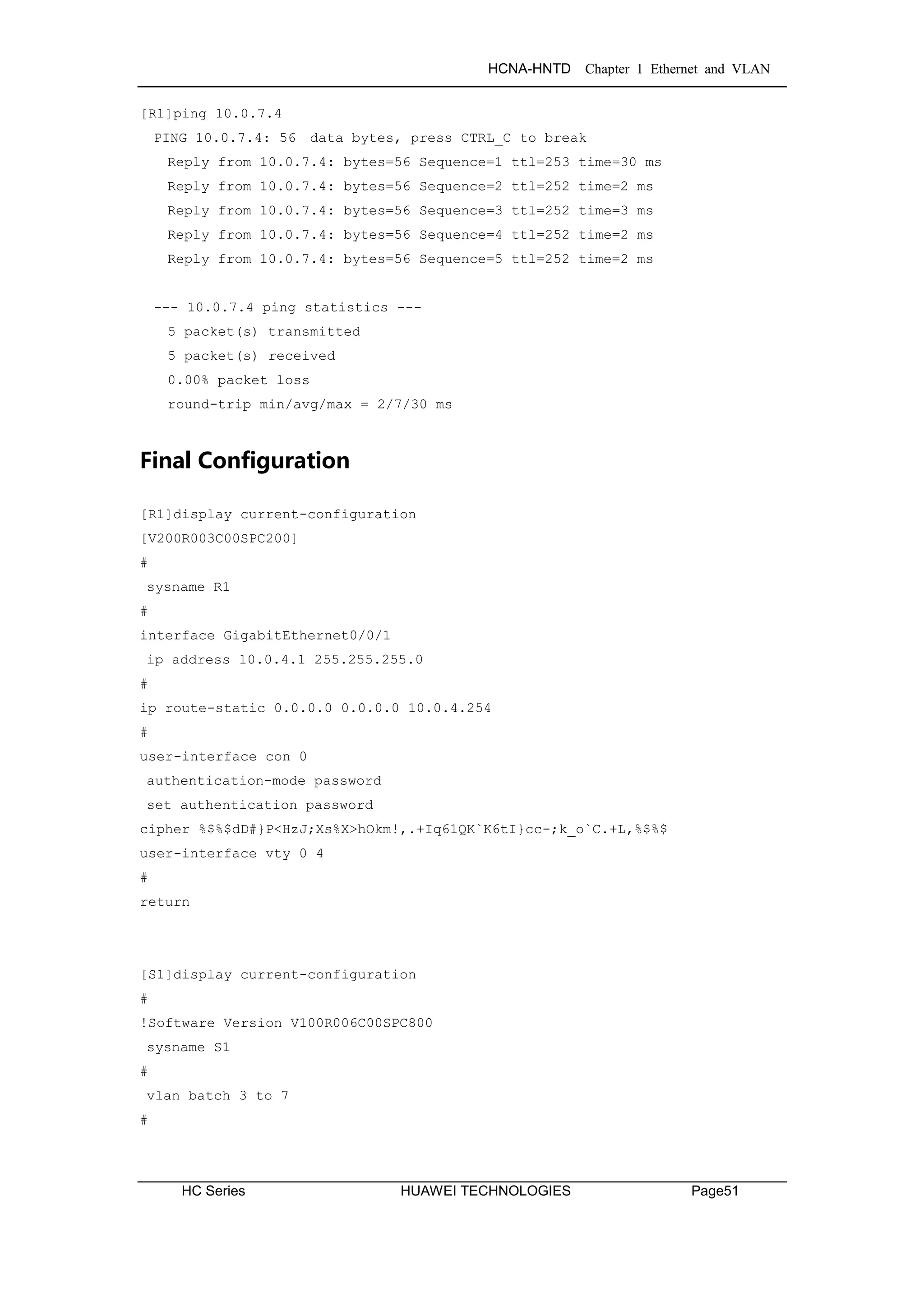 HCNA-HNTD Chapter 1 Ethernet and VLAN
HC Series HUAWEI TECHNOLOGIES Page51
[R1]ping 10.0.7.4
PING 10.0.7.4: 56 data bytes, press CTRL_C to break
Reply from 10.0.7.4: bytes=56 Sequence=1 ttl=253 time=30 ms
Reply from 10.0.7.4: bytes=56 Sequence=2 ttl=252 time=2 ms
Reply from 10.0.7.4: bytes=56 Sequence=3 ttl=252 time=3 ms
Reply from 10.0.7.4: bytes=56 Sequence=4 ttl=252 time=2 ms
Reply from 10.0.7.4: bytes=56 Sequence=5 ttl=252 time=2 ms
--- 10.0.7.4 ping statistics ---
5 packet(s) transmitted
5 packet(s) received
0.00% packet loss
round-trip min/avg/max = 2/7/30 ms
Final Configuration
[R1]display current-configuration
[V200R003C00SPC200]
#
sysname R1
#
interface GigabitEthernet0/0/1
ip address 10.0.4.1 255.255.255.0
#
ip route-static 0.0.0.0 0.0.0.0 10.0.4.254
#
user-interface con 0
authentication-mode password
set authentication password
cipher %$%$dD#}P<HzJ;Xs%X>hOkm!,.+Iq61QK`K6tI}cc-;k_o`C.+L,%$%$
user-interface vty 0 4
#
return
[S1]display current-configuration
#
!Software Version V100R006C00SPC800
sysname S1
#
vlan batch 3 to 7
#
 