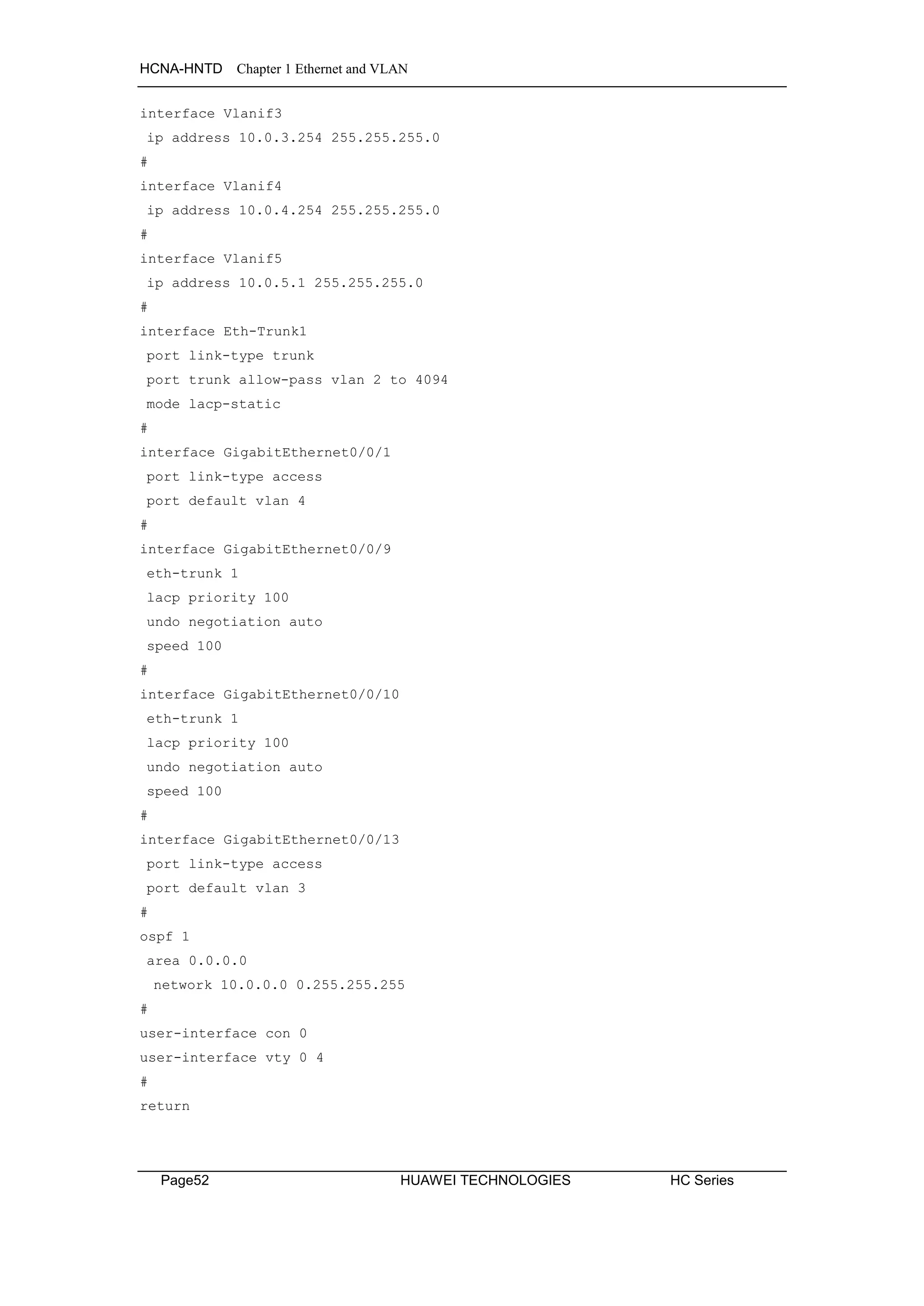 HCNA-HNTD Chapter 1 Ethernet and VLAN
Page52 HUAWEI TECHNOLOGIES HC Series
interface Vlanif3
ip address 10.0.3.254 255.255.255.0
#
interface Vlanif4
ip address 10.0.4.254 255.255.255.0
#
interface Vlanif5
ip address 10.0.5.1 255.255.255.0
#
interface Eth-Trunk1
port link-type trunk
port trunk allow-pass vlan 2 to 4094
mode lacp-static
#
interface GigabitEthernet0/0/1
port link-type access
port default vlan 4
#
interface GigabitEthernet0/0/9
eth-trunk 1
lacp priority 100
undo negotiation auto
speed 100
#
interface GigabitEthernet0/0/10
eth-trunk 1
lacp priority 100
undo negotiation auto
speed 100
#
interface GigabitEthernet0/0/13
port link-type access
port default vlan 3
#
ospf 1
area 0.0.0.0
network 10.0.0.0 0.255.255.255
#
user-interface con 0
user-interface vty 0 4
#
return
 