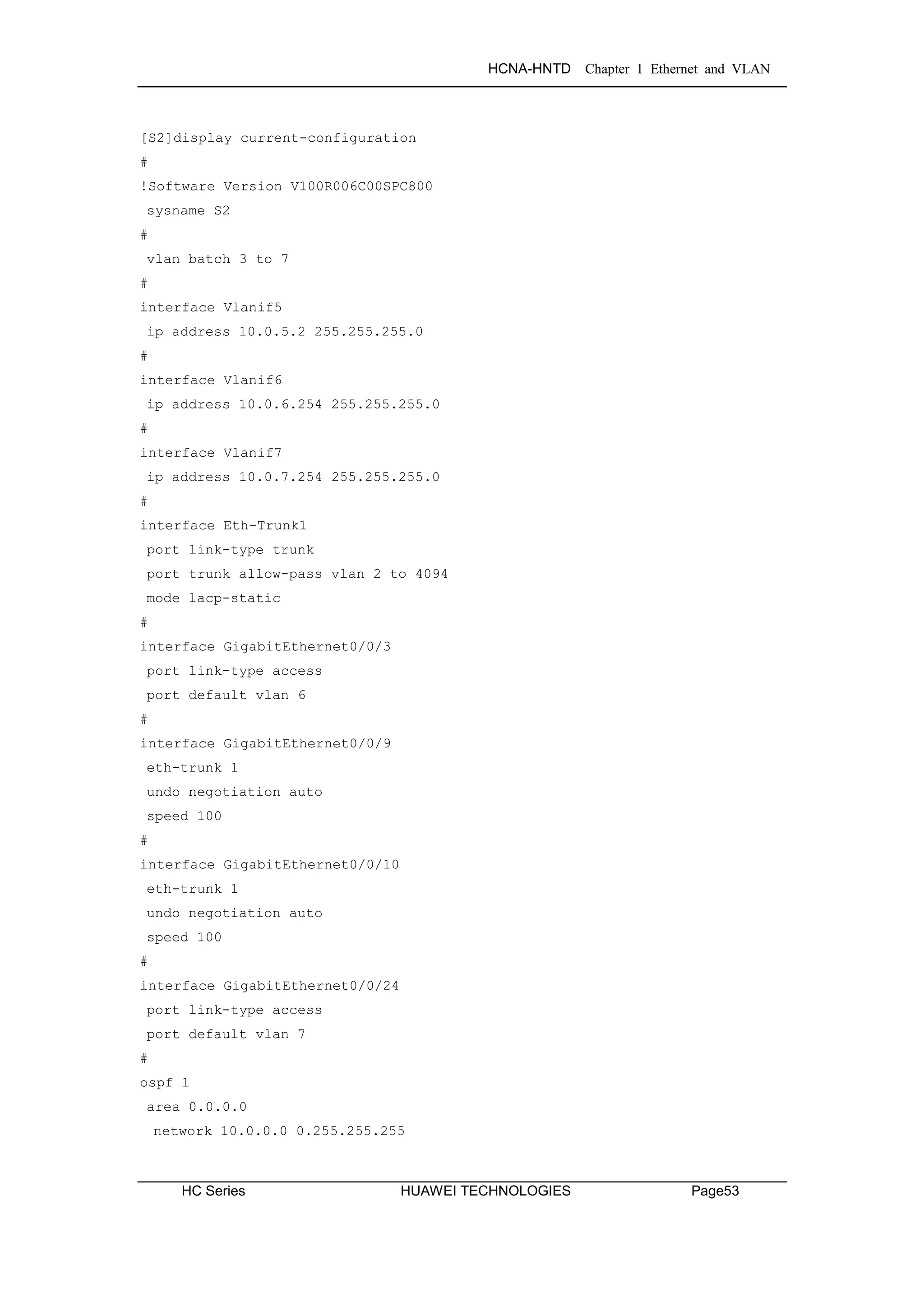 HCNA-HNTD Chapter 1 Ethernet and VLAN
HC Series HUAWEI TECHNOLOGIES Page53
[S2]display current-configuration
#
!Software Version V100R006C00SPC800
sysname S2
#
vlan batch 3 to 7
#
interface Vlanif5
ip address 10.0.5.2 255.255.255.0
#
interface Vlanif6
ip address 10.0.6.254 255.255.255.0
#
interface Vlanif7
ip address 10.0.7.254 255.255.255.0
#
interface Eth-Trunk1
port link-type trunk
port trunk allow-pass vlan 2 to 4094
mode lacp-static
#
interface GigabitEthernet0/0/3
port link-type access
port default vlan 6
#
interface GigabitEthernet0/0/9
eth-trunk 1
undo negotiation auto
speed 100
#
interface GigabitEthernet0/0/10
eth-trunk 1
undo negotiation auto
speed 100
#
interface GigabitEthernet0/0/24
port link-type access
port default vlan 7
#
ospf 1
area 0.0.0.0
network 10.0.0.0 0.255.255.255
 