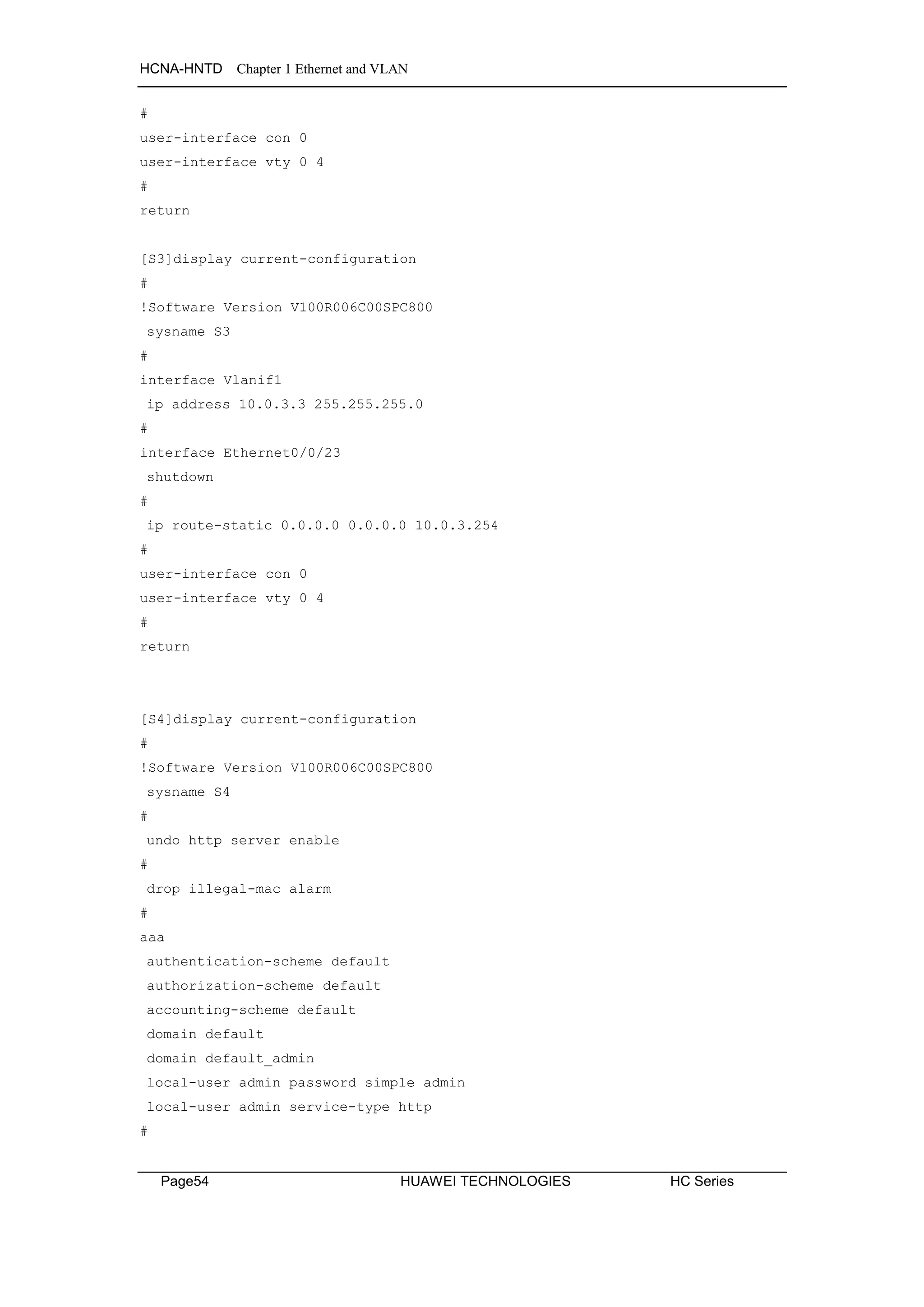 HCNA-HNTD Chapter 1 Ethernet and VLAN
Page54 HUAWEI TECHNOLOGIES HC Series
#
user-interface con 0
user-interface vty 0 4
#
return
[S3]display current-configuration
#
!Software Version V100R006C00SPC800
sysname S3
#
interface Vlanif1
ip address 10.0.3.3 255.255.255.0
#
interface Ethernet0/0/23
shutdown
#
ip route-static 0.0.0.0 0.0.0.0 10.0.3.254
#
user-interface con 0
user-interface vty 0 4
#
return
[S4]display current-configuration
#
!Software Version V100R006C00SPC800
sysname S4
#
undo http server enable
#
drop illegal-mac alarm
#
aaa
authentication-scheme default
authorization-scheme default
accounting-scheme default
domain default
domain default_admin
local-user admin password simple admin
local-user admin service-type http
#
 