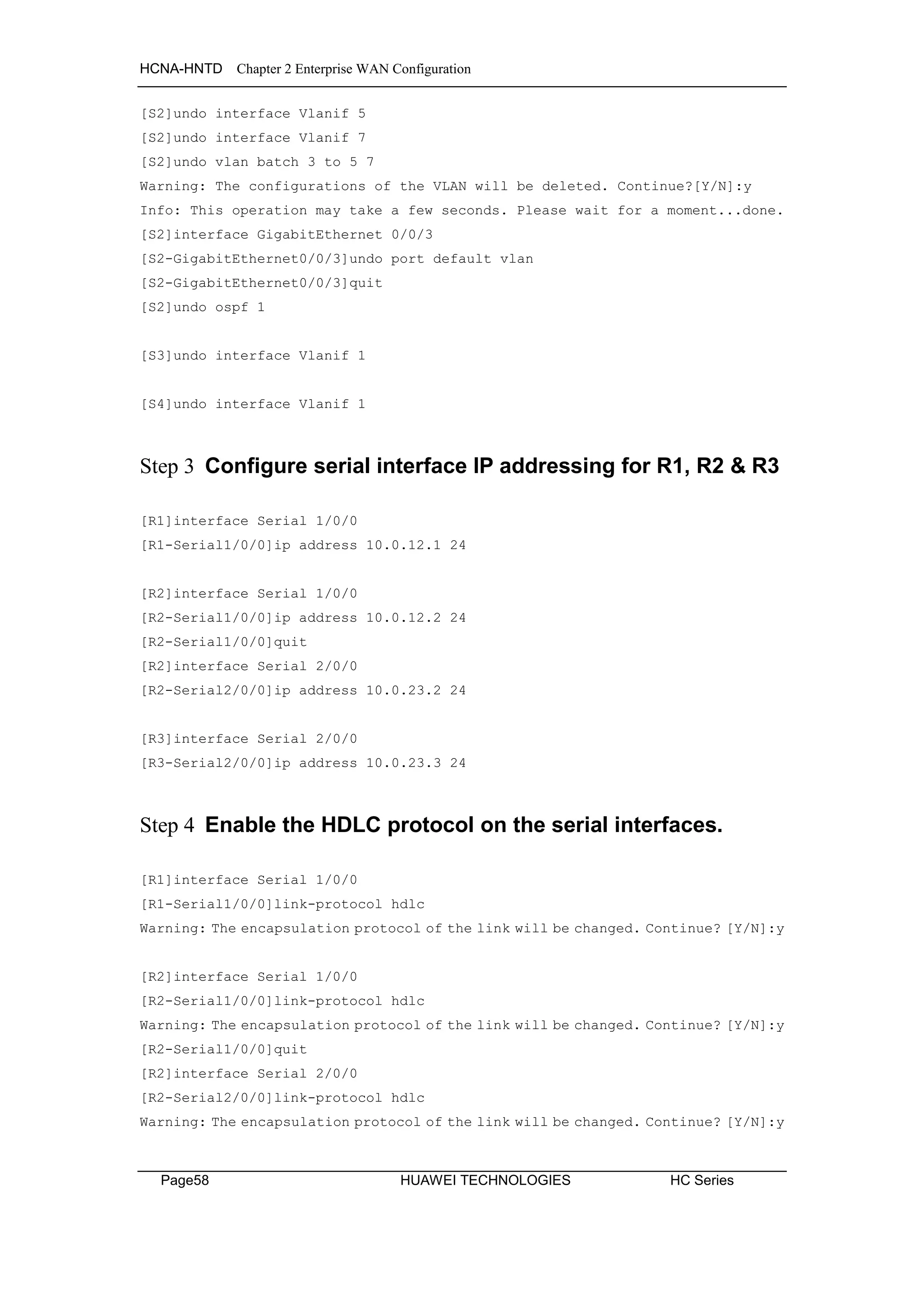 HCNA-HNTD Chapter 2 Enterprise WAN Configuration
Page58 HUAWEI TECHNOLOGIES HC Series
[S2]undo interface Vlanif 5
[S2]undo interface Vlanif 7
[S2]undo vlan batch 3 to 5 7
Warning: The configurations of the VLAN will be deleted. Continue?[Y/N]:y
Info: This operation may take a few seconds. Please wait for a moment...done.
[S2]interface GigabitEthernet 0/0/3
[S2-GigabitEthernet0/0/3]undo port default vlan
[S2-GigabitEthernet0/0/3]quit
[S2]undo ospf 1
[S3]undo interface Vlanif 1
[S4]undo interface Vlanif 1
Step 3 Configure serial interface IP addressing for R1, R2 & R3
[R1]interface Serial 1/0/0
[R1-Serial1/0/0]ip address 10.0.12.1 24
[R2]interface Serial 1/0/0
[R2-Serial1/0/0]ip address 10.0.12.2 24
[R2-Serial1/0/0]quit
[R2]interface Serial 2/0/0
[R2-Serial2/0/0]ip address 10.0.23.2 24
[R3]interface Serial 2/0/0
[R3-Serial2/0/0]ip address 10.0.23.3 24
Step 4 Enable the HDLC protocol on the serial interfaces.
[R1]interface Serial 1/0/0
[R1-Serial1/0/0]link-protocol hdlc
Warning: The encapsulation protocol of the link will be changed. Continue? [Y/N]:y
[R2]interface Serial 1/0/0
[R2-Serial1/0/0]link-protocol hdlc
Warning: The encapsulation protocol of the link will be changed. Continue? [Y/N]:y
[R2-Serial1/0/0]quit
[R2]interface Serial 2/0/0
[R2-Serial2/0/0]link-protocol hdlc
Warning: The encapsulation protocol of the link will be changed. Continue? [Y/N]:y
 
