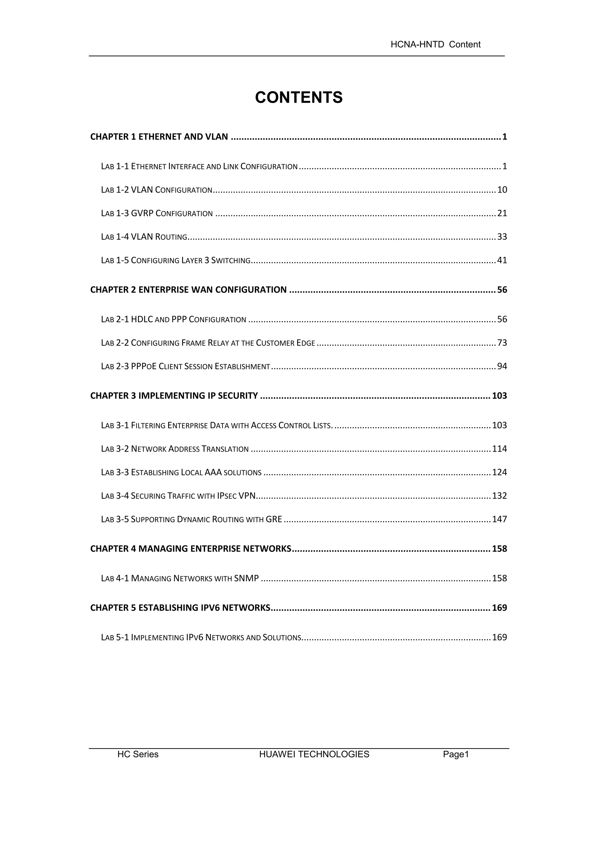 HCNA-HNTD Content
HC Series HUAWEI TECHNOLOGIES Page1
CONTENTS
CHAPTER 1 ETHERNET AND VLAN ......................................................................................................1
LAB 1-1 ETHERNET INTERFACE AND LINK CONFIGURATION................................................................................1
LAB 1-2 VLAN CONFIGURATION................................................................................................................10
LAB 1-3 GVRP CONFIGURATION ...............................................................................................................21
LAB 1-4 VLAN ROUTING..........................................................................................................................33
LAB 1-5 CONFIGURING LAYER 3 SWITCHING.................................................................................................41
CHAPTER 2 ENTERPRISE WAN CONFIGURATION ..............................................................................56
LAB 2-1 HDLC AND PPP CONFIGURATION ..................................................................................................56
LAB 2-2 CONFIGURING FRAME RELAY AT THE CUSTOMER EDGE .......................................................................73
LAB 2-3 PPPOE CLIENT SESSION ESTABLISHMENT.........................................................................................94
CHAPTER 3 IMPLEMENTING IP SECURITY .......................................................................................103
LAB 3-1 FILTERING ENTERPRISE DATA WITH ACCESS CONTROL LISTS...............................................................103
LAB 3-2 NETWORK ADDRESS TRANSLATION ...............................................................................................114
LAB 3-3 ESTABLISHING LOCAL AAA SOLUTIONS ..........................................................................................124
LAB 3-4 SECURING TRAFFIC WITH IPSEC VPN.............................................................................................132
LAB 3-5 SUPPORTING DYNAMIC ROUTING WITH GRE..................................................................................147
CHAPTER 4 MANAGING ENTERPRISE NETWORKS...........................................................................158
LAB 4-1 MANAGING NETWORKS WITH SNMP ...........................................................................................158
CHAPTER 5 ESTABLISHING IPV6 NETWORKS...................................................................................169
LAB 5-1 IMPLEMENTING IPV6 NETWORKS AND SOLUTIONS...........................................................................169
 