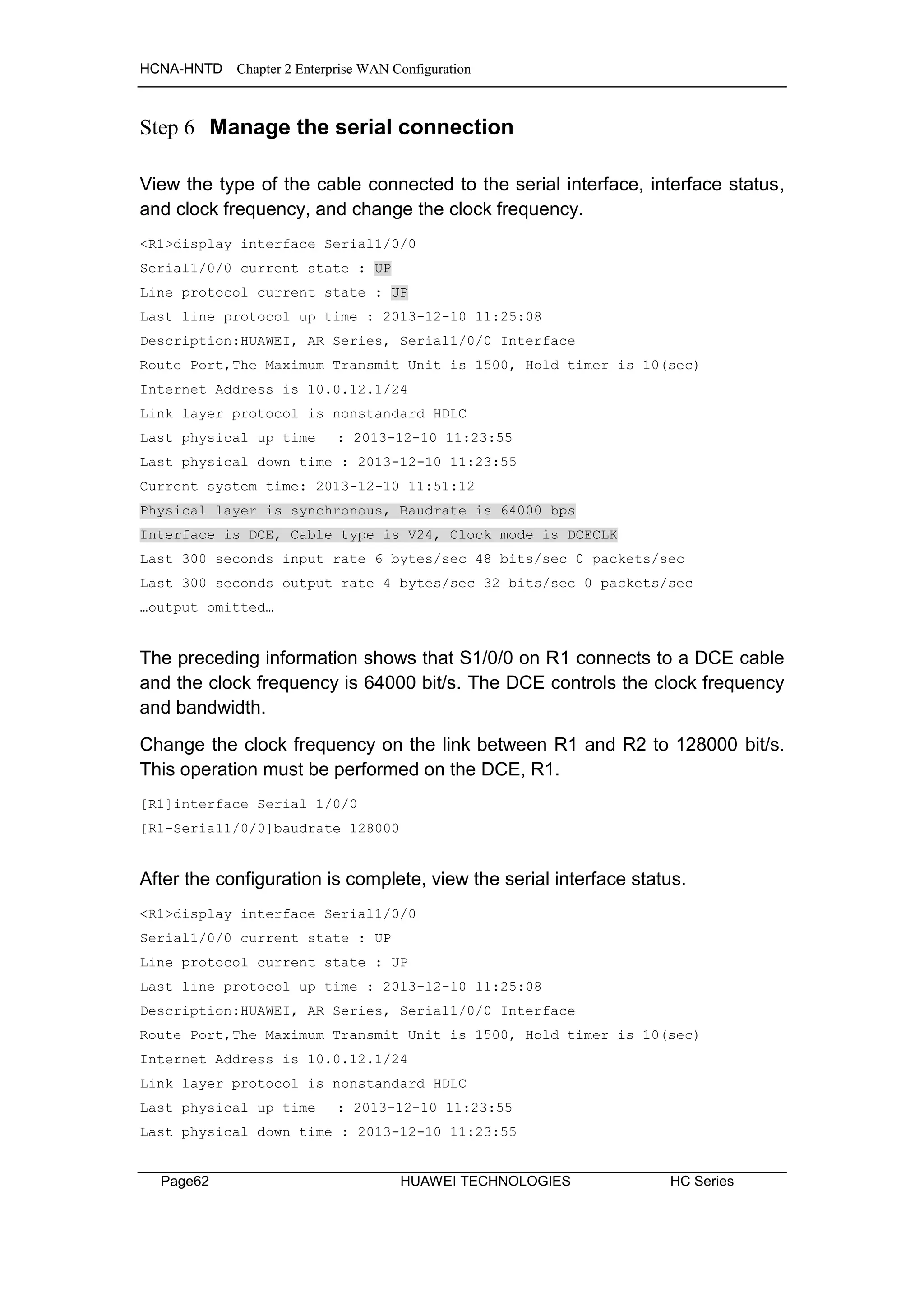 HCNA-HNTD Chapter 2 Enterprise WAN Configuration
Page62 HUAWEI TECHNOLOGIES HC Series
Step 6 Manage the serial connection
View the type of the cable connected to the serial interface, interface status,
and clock frequency, and change the clock frequency.
<R1>display interface Serial1/0/0
Serial1/0/0 current state : UP
Line protocol current state : UP
Last line protocol up time : 2013-12-10 11:25:08
Description:HUAWEI, AR Series, Serial1/0/0 Interface
Route Port,The Maximum Transmit Unit is 1500, Hold timer is 10(sec)
Internet Address is 10.0.12.1/24
Link layer protocol is nonstandard HDLC
Last physical up time : 2013-12-10 11:23:55
Last physical down time : 2013-12-10 11:23:55
Current system time: 2013-12-10 11:51:12
Physical layer is synchronous, Baudrate is 64000 bps
Interface is DCE, Cable type is V24, Clock mode is DCECLK
Last 300 seconds input rate 6 bytes/sec 48 bits/sec 0 packets/sec
Last 300 seconds output rate 4 bytes/sec 32 bits/sec 0 packets/sec
…output omitted…
The preceding information shows that S1/0/0 on R1 connects to a DCE cable
and the clock frequency is 64000 bit/s. The DCE controls the clock frequency
and bandwidth.
Change the clock frequency on the link between R1 and R2 to 128000 bit/s.
This operation must be performed on the DCE, R1.
[R1]interface Serial 1/0/0
[R1-Serial1/0/0]baudrate 128000
After the configuration is complete, view the serial interface status.
<R1>display interface Serial1/0/0
Serial1/0/0 current state : UP
Line protocol current state : UP
Last line protocol up time : 2013-12-10 11:25:08
Description:HUAWEI, AR Series, Serial1/0/0 Interface
Route Port,The Maximum Transmit Unit is 1500, Hold timer is 10(sec)
Internet Address is 10.0.12.1/24
Link layer protocol is nonstandard HDLC
Last physical up time : 2013-12-10 11:23:55
Last physical down time : 2013-12-10 11:23:55
 