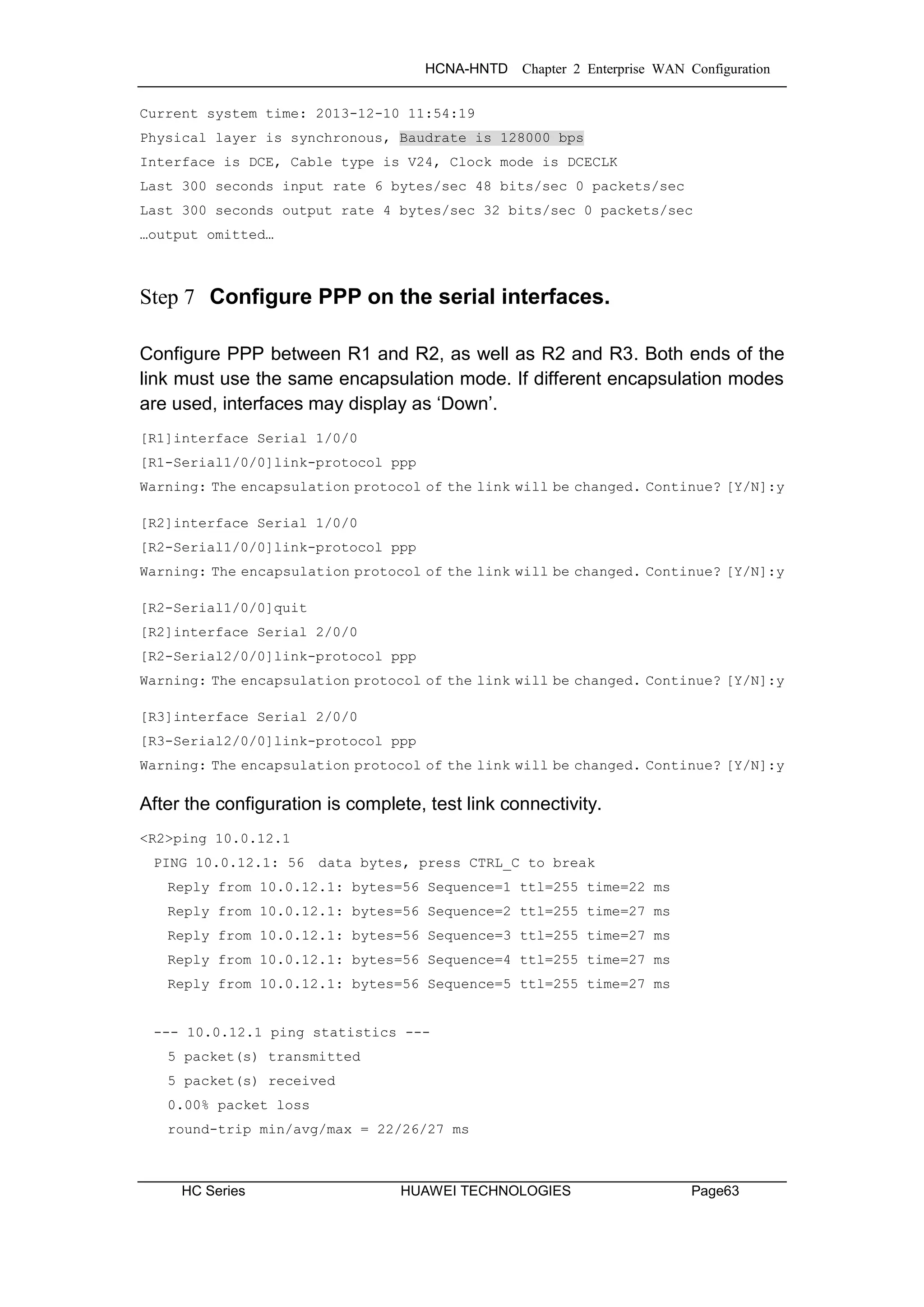 HCNA-HNTD Chapter 2 Enterprise WAN Configuration
HC Series HUAWEI TECHNOLOGIES Page63
Current system time: 2013-12-10 11:54:19
Physical layer is synchronous, Baudrate is 128000 bps
Interface is DCE, Cable type is V24, Clock mode is DCECLK
Last 300 seconds input rate 6 bytes/sec 48 bits/sec 0 packets/sec
Last 300 seconds output rate 4 bytes/sec 32 bits/sec 0 packets/sec
…output omitted…
Step 7 Configure PPP on the serial interfaces.
Configure PPP between R1 and R2, as well as R2 and R3. Both ends of the
link must use the same encapsulation mode. If different encapsulation modes
are used, interfaces may display as ‘Down’.
[R1]interface Serial 1/0/0
[R1-Serial1/0/0]link-protocol ppp
Warning: The encapsulation protocol of the link will be changed. Continue? [Y/N]:y
[R2]interface Serial 1/0/0
[R2-Serial1/0/0]link-protocol ppp
Warning: The encapsulation protocol of the link will be changed. Continue? [Y/N]:y
[R2-Serial1/0/0]quit
[R2]interface Serial 2/0/0
[R2-Serial2/0/0]link-protocol ppp
Warning: The encapsulation protocol of the link will be changed. Continue? [Y/N]:y
[R3]interface Serial 2/0/0
[R3-Serial2/0/0]link-protocol ppp
Warning: The encapsulation protocol of the link will be changed. Continue? [Y/N]:y
After the configuration is complete, test link connectivity.
<R2>ping 10.0.12.1
PING 10.0.12.1: 56 data bytes, press CTRL_C to break
Reply from 10.0.12.1: bytes=56 Sequence=1 ttl=255 time=22 ms
Reply from 10.0.12.1: bytes=56 Sequence=2 ttl=255 time=27 ms
Reply from 10.0.12.1: bytes=56 Sequence=3 ttl=255 time=27 ms
Reply from 10.0.12.1: bytes=56 Sequence=4 ttl=255 time=27 ms
Reply from 10.0.12.1: bytes=56 Sequence=5 ttl=255 time=27 ms
--- 10.0.12.1 ping statistics ---
5 packet(s) transmitted
5 packet(s) received
0.00% packet loss
round-trip min/avg/max = 22/26/27 ms
 