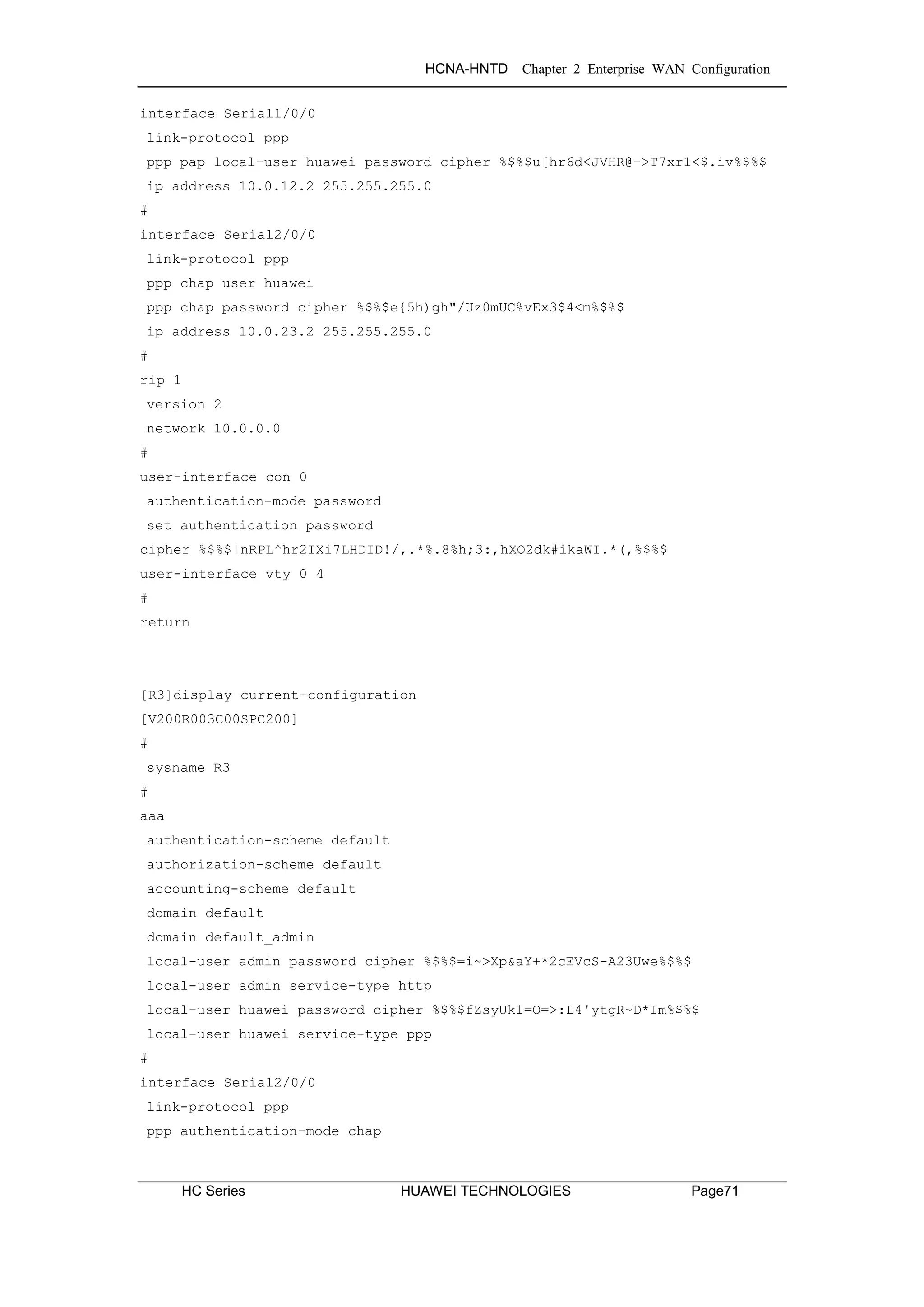 HCNA-HNTD Chapter 2 Enterprise WAN Configuration
HC Series HUAWEI TECHNOLOGIES Page71
interface Serial1/0/0
link-protocol ppp
ppp pap local-user huawei password cipher %$%$u[hr6d<JVHR@->T7xr1<$.iv%$%$
ip address 10.0.12.2 255.255.255.0
#
interface Serial2/0/0
link-protocol ppp
ppp chap user huawei
ppp chap password cipher %$%$e{5h)gh"/Uz0mUC%vEx3$4<m%$%$
ip address 10.0.23.2 255.255.255.0
#
rip 1
version 2
network 10.0.0.0
#
user-interface con 0
authentication-mode password
set authentication password
cipher %$%$|nRPL^hr2IXi7LHDID!/,.*%.8%h;3:,hXO2dk#ikaWI.*(,%$%$
user-interface vty 0 4
#
return
[R3]display current-configuration
[V200R003C00SPC200]
#
sysname R3
#
aaa
authentication-scheme default
authorization-scheme default
accounting-scheme default
domain default
domain default_admin
local-user admin password cipher %$%$=i~>Xp&aY+*2cEVcS-A23Uwe%$%$
local-user admin service-type http
local-user huawei password cipher %$%$fZsyUk1=O=>:L4'ytgR~D*Im%$%$
local-user huawei service-type ppp
#
interface Serial2/0/0
link-protocol ppp
ppp authentication-mode chap
 